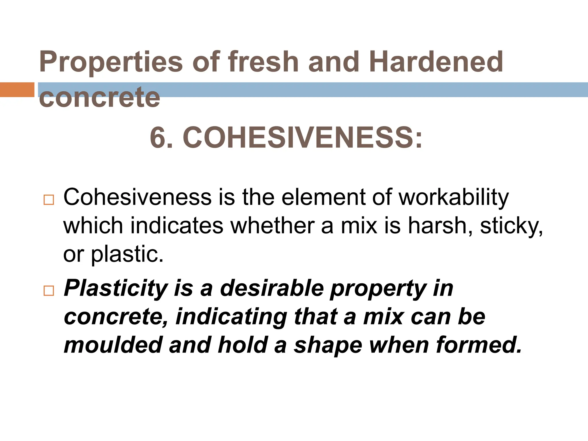 6. COHESIVENESS:
 Cohesiveness is the element of workability
which indicates whether a mix is harsh, sticky,
or plastic.
 Plasticity is a desirable property in
concrete, indicating that a mix can be
moulded and hold a shape when formed.
Properties of fresh and Hardened
concrete
 