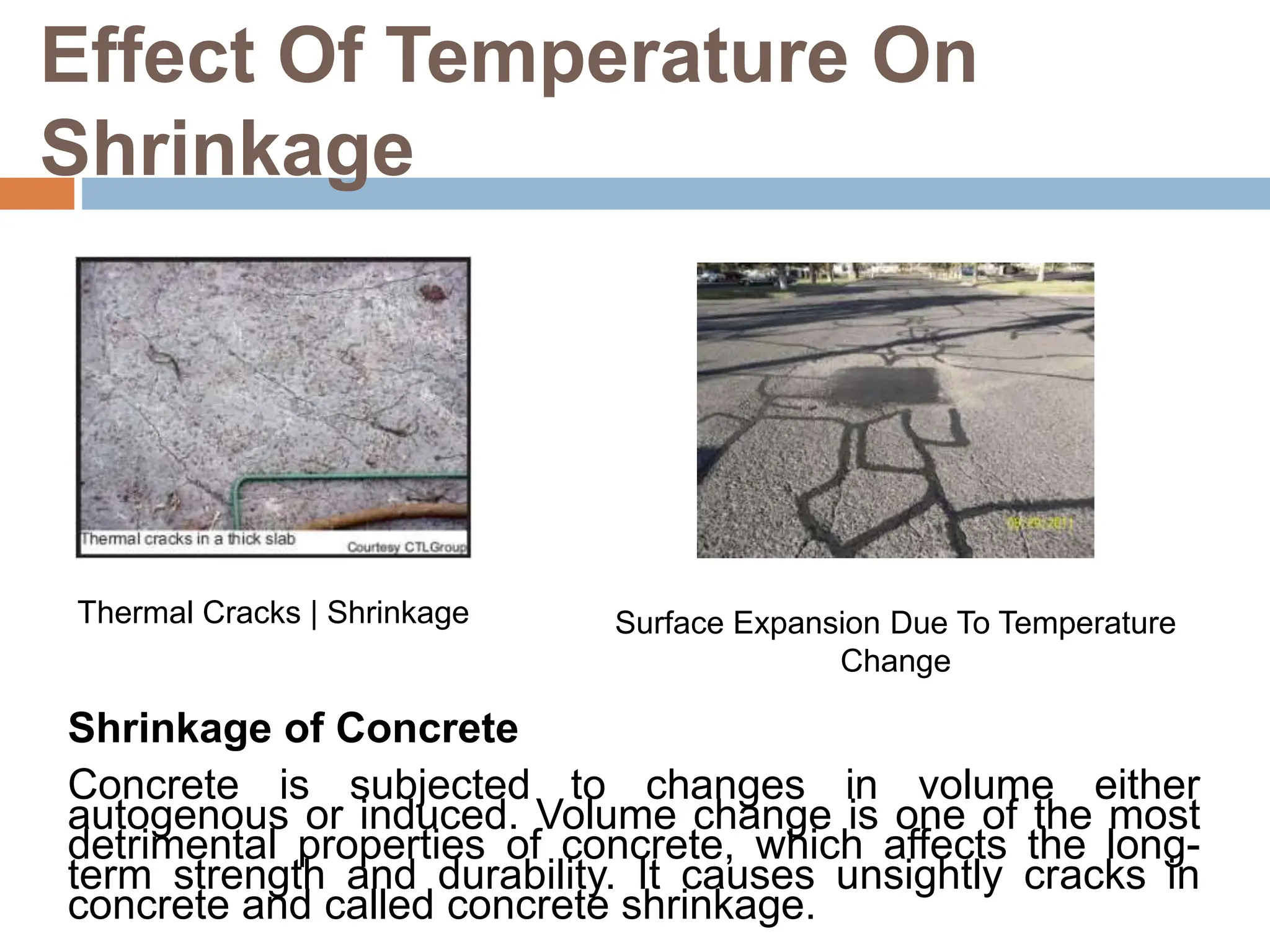 Effect Of Temperature On
Shrinkage
Thermal Cracks | Shrinkage Surface Expansion Due To Temperature
Change
Shrinkage of Concrete
Concrete is subjected to changes in volume either
autogenous or induced. Volume change is one of the most
detrimental properties of concrete, which affects the long-
term strength and durability. It causes unsightly cracks in
concrete and called concrete shrinkage.
 