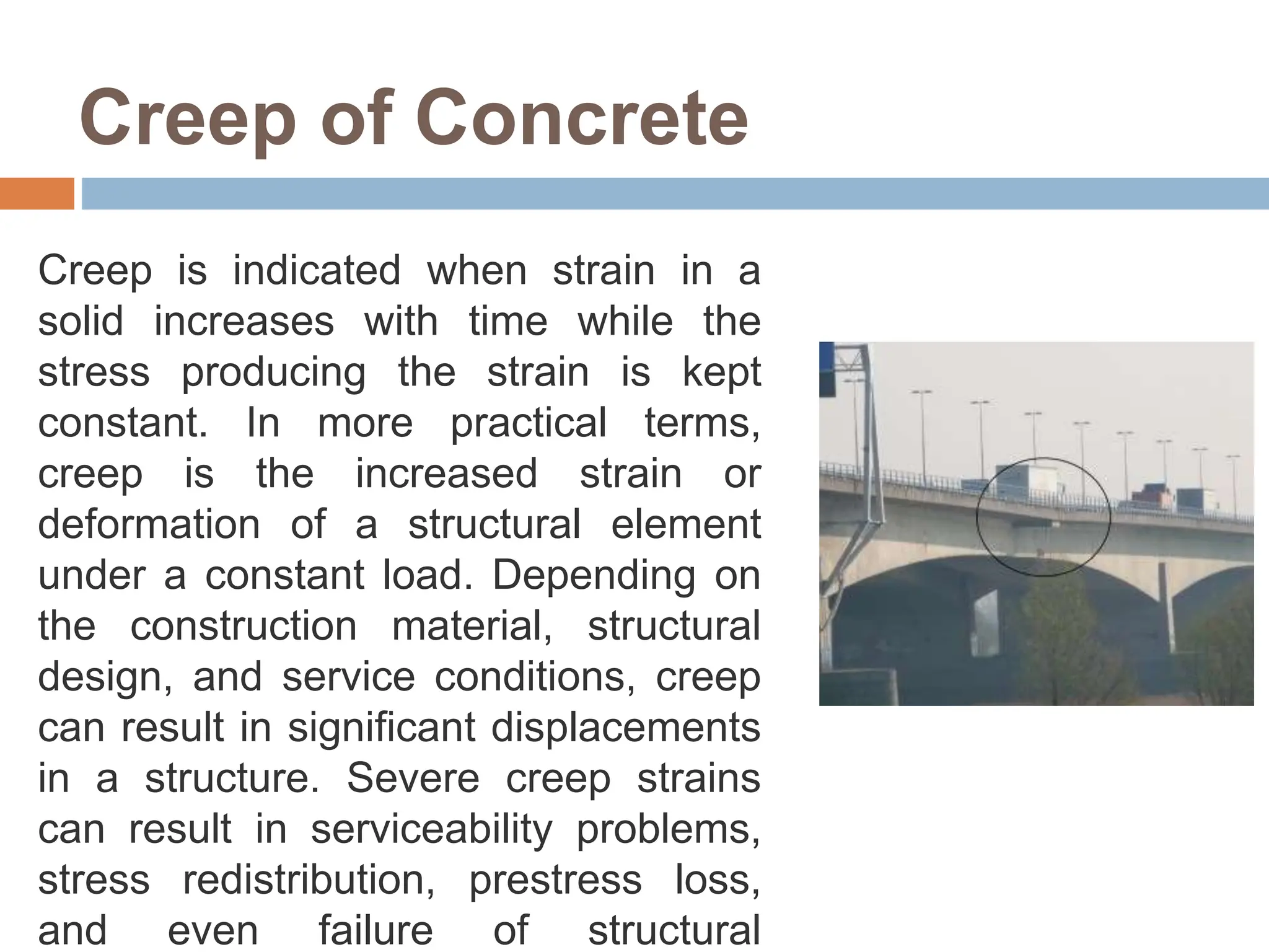 Creep of Concrete
Creep is indicated when strain in a
solid increases with time while the
stress producing the strain is kept
constant. In more practical terms,
creep is the increased strain or
deformation of a structural element
under a constant load. Depending on
the construction material, structural
design, and service conditions, creep
can result in significant displacements
in a structure. Severe creep strains
can result in serviceability problems,
stress redistribution, prestress loss,
and even failure of structural
 