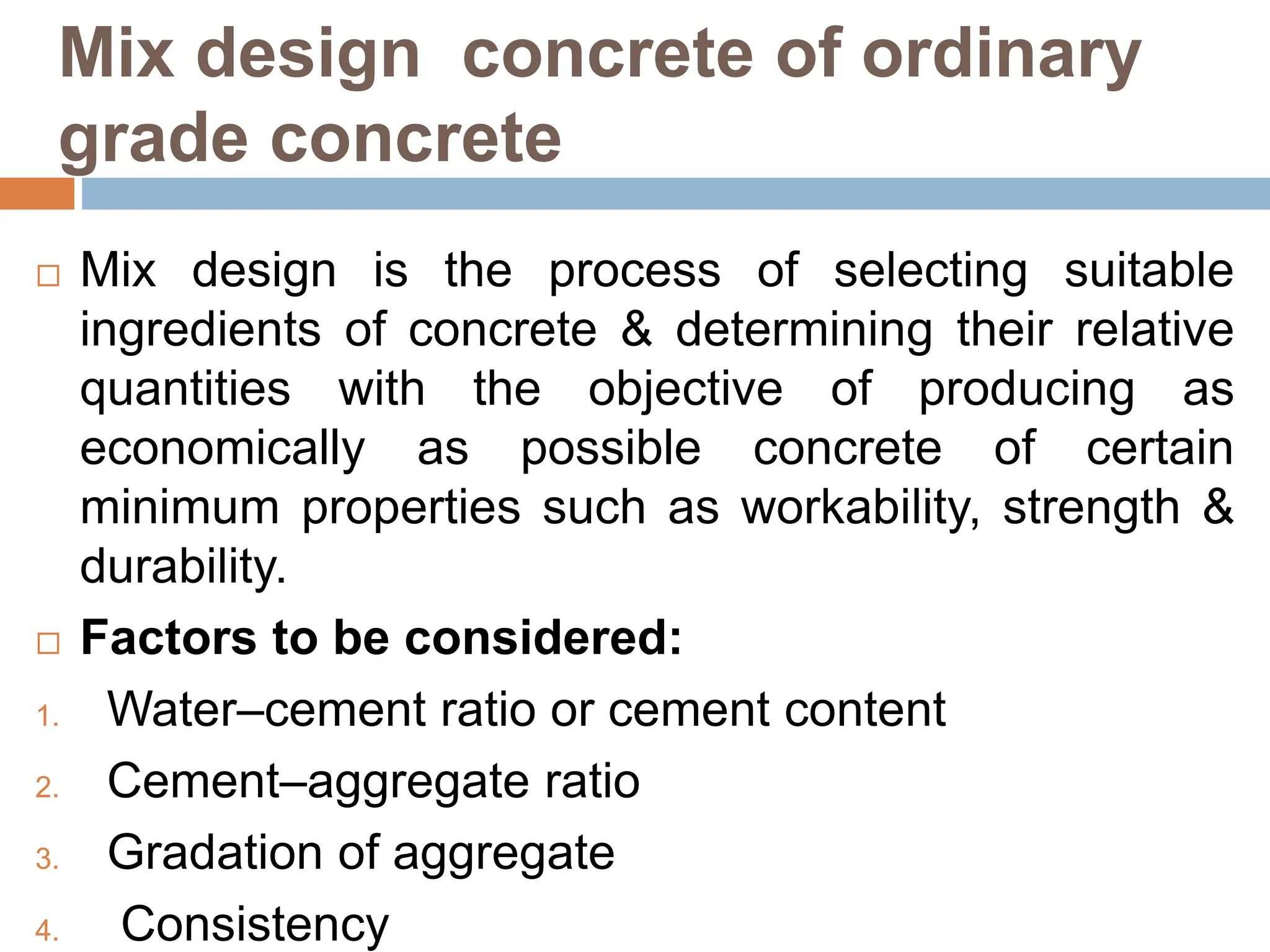 Mix design concrete of ordinary
grade concrete
 Mix design is the process of selecting suitable
ingredients of concrete & determining their relative
quantities with the objective of producing as
economically as possible concrete of certain
minimum properties such as workability, strength &
durability.
 Factors to be considered:
1. Water–cement ratio or cement content
2. Cement–aggregate ratio
3. Gradation of aggregate
4. Consistency
 
