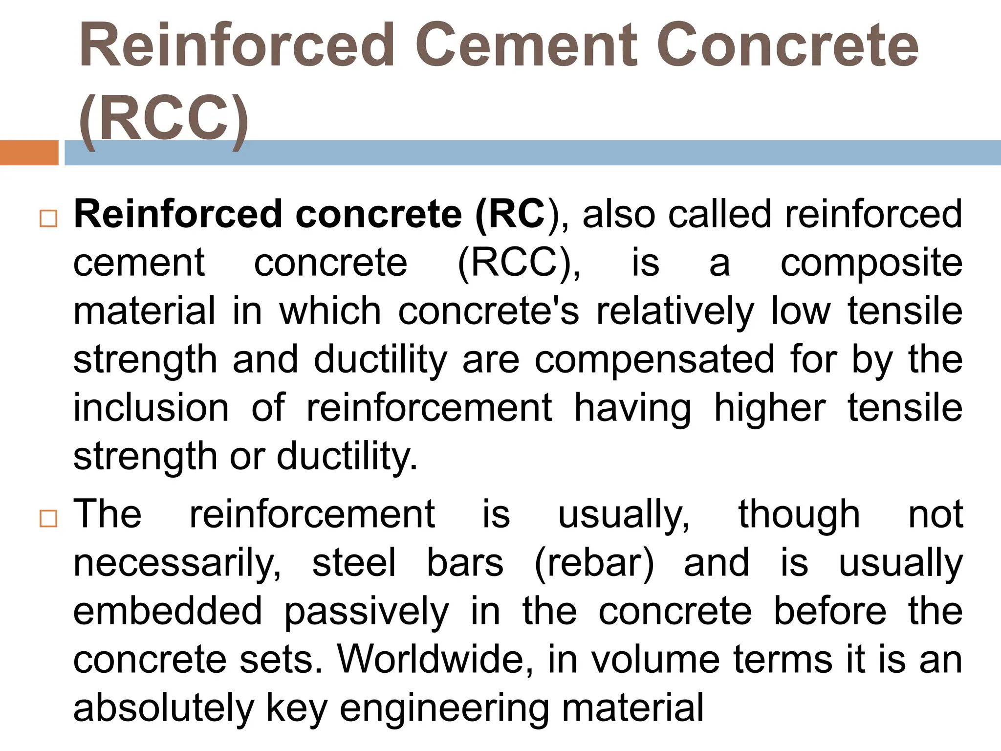 Reinforced Cement Concrete
(RCC)
 Reinforced concrete (RC), also called reinforced
cement concrete (RCC), is a composite
material in which concrete's relatively low tensile
strength and ductility are compensated for by the
inclusion of reinforcement having higher tensile
strength or ductility.
 The reinforcement is usually, though not
necessarily, steel bars (rebar) and is usually
embedded passively in the concrete before the
concrete sets. Worldwide, in volume terms it is an
absolutely key engineering material
 