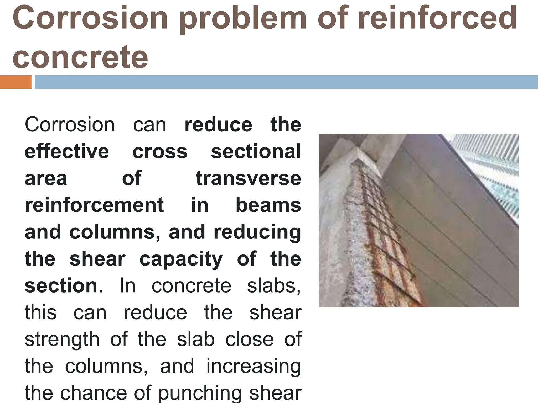 Corrosion problem of reinforced
concrete
Corrosion can reduce the
effective cross sectional
area of transverse
reinforcement in beams
and columns, and reducing
the shear capacity of the
section. In concrete slabs,
this can reduce the shear
strength of the slab close of
the columns, and increasing
the chance of punching shear
 