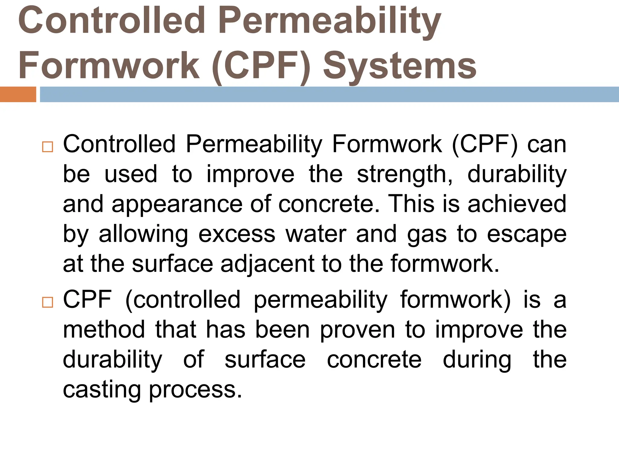 Controlled Permeability
Formwork (CPF) Systems
 Controlled Permeability Formwork (CPF) can
be used to improve the strength, durability
and appearance of concrete. This is achieved
by allowing excess water and gas to escape
at the surface adjacent to the formwork.
 CPF (controlled permeability formwork) is a
method that has been proven to improve the
durability of surface concrete during the
casting process.
 