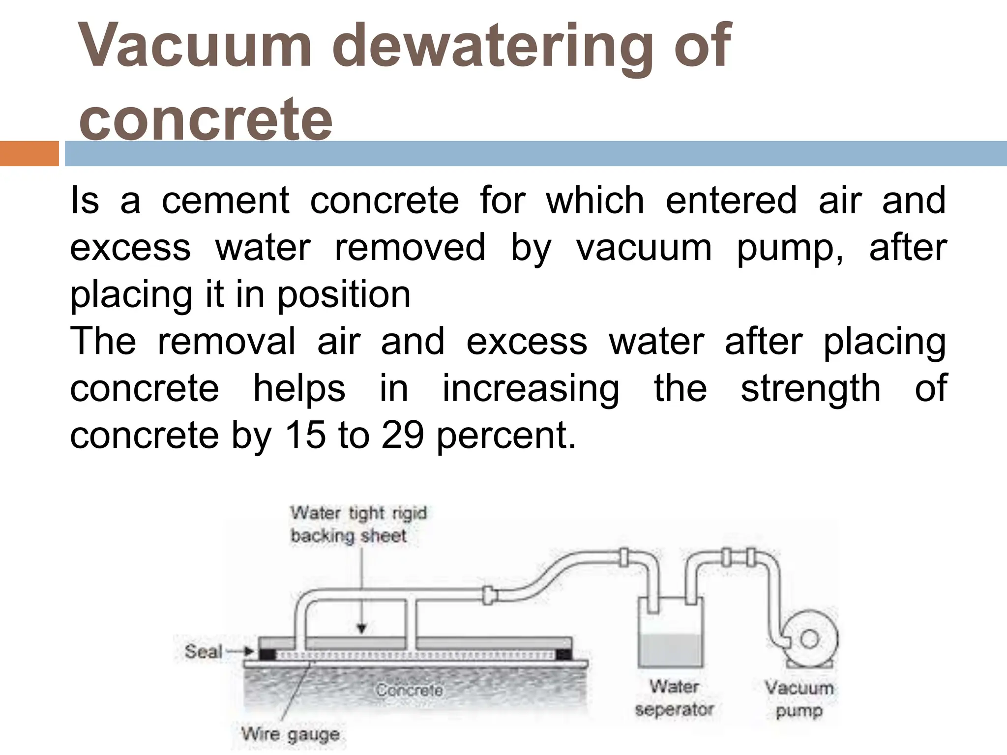 Vacuum dewatering of
concrete
Is a cement concrete for which entered air and
excess water removed by vacuum pump, after
placing it in position
The removal air and excess water after placing
concrete helps in increasing the strength of
concrete by 15 to 29 percent.
 