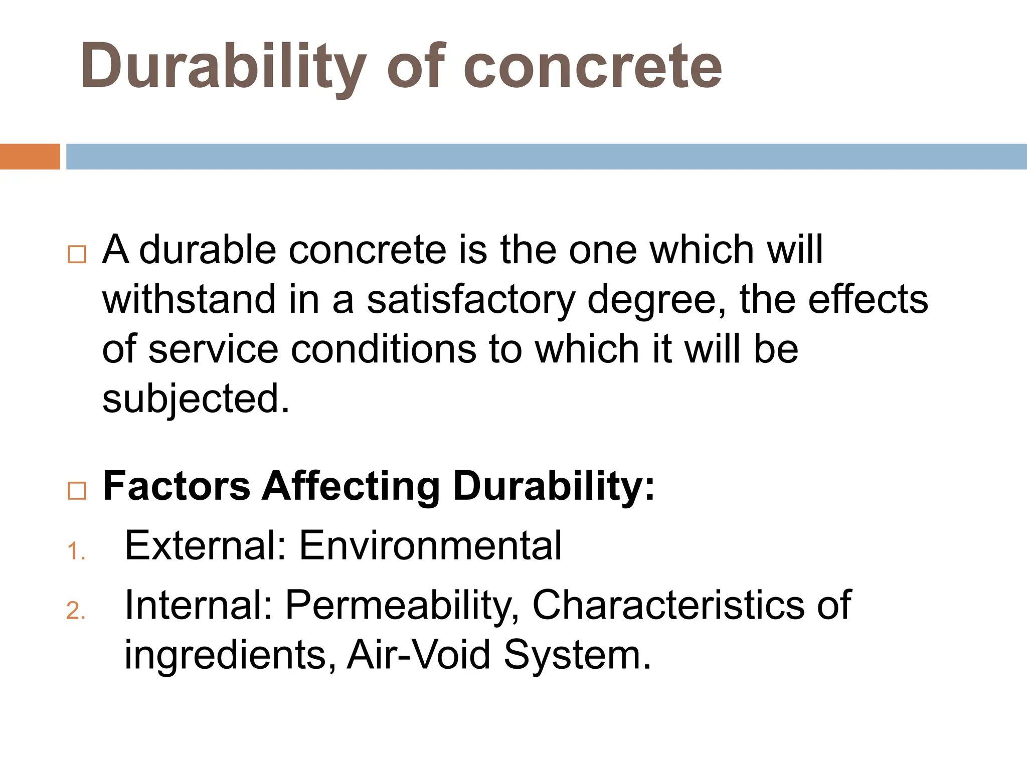 Durability of concrete
 A durable concrete is the one which will
withstand in a satisfactory degree, the effects
of service conditions to which it will be
subjected.
 Factors Affecting Durability:
1. External: Environmental
2. Internal: Permeability, Characteristics of
ingredients, Air-Void System.
 