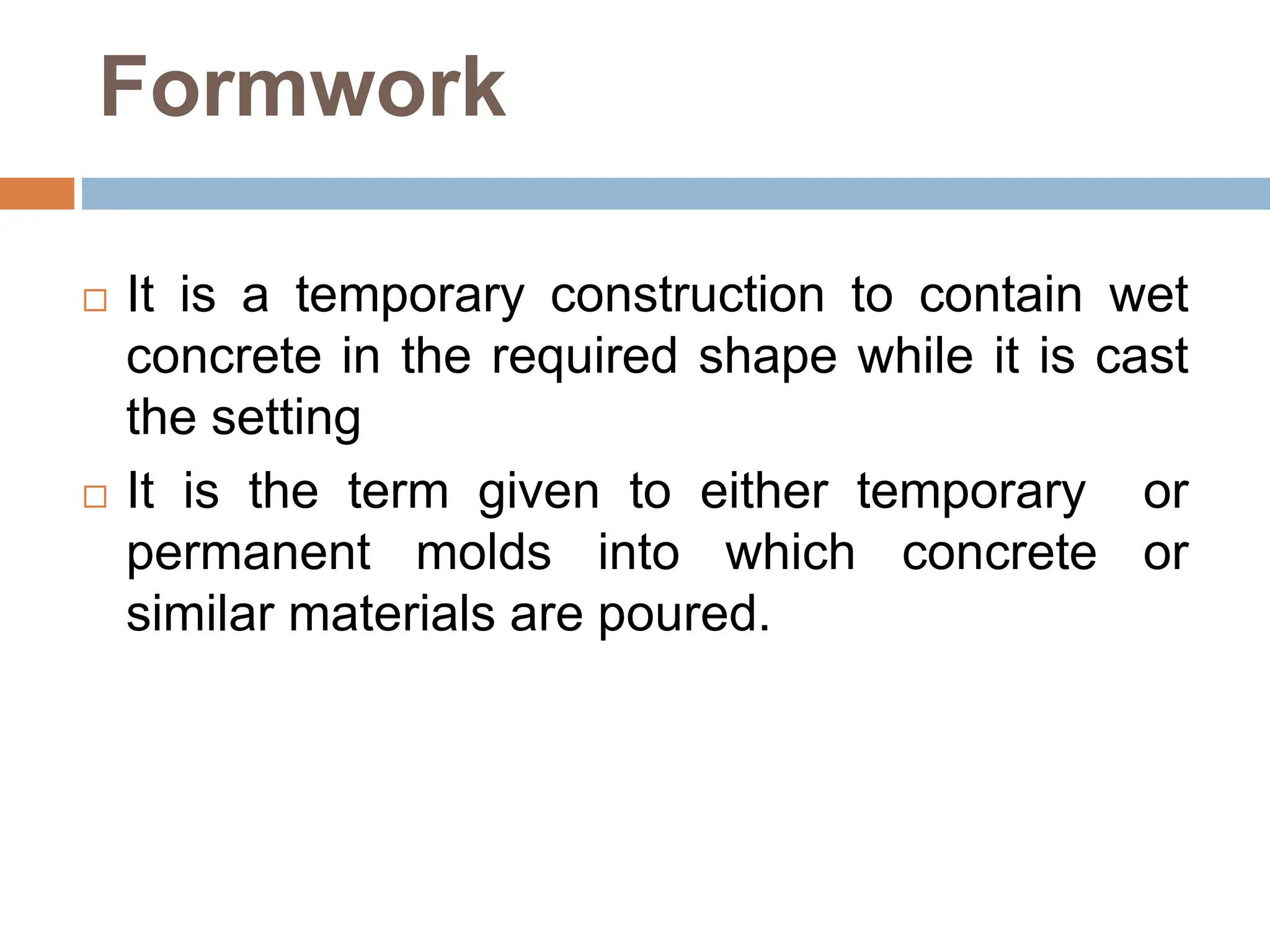 Formwork
 It is a temporary construction to contain wet
concrete in the required shape while it is cast
the setting
 It is the term given to either temporary or
permanent molds into which concrete or
similar materials are poured.
 