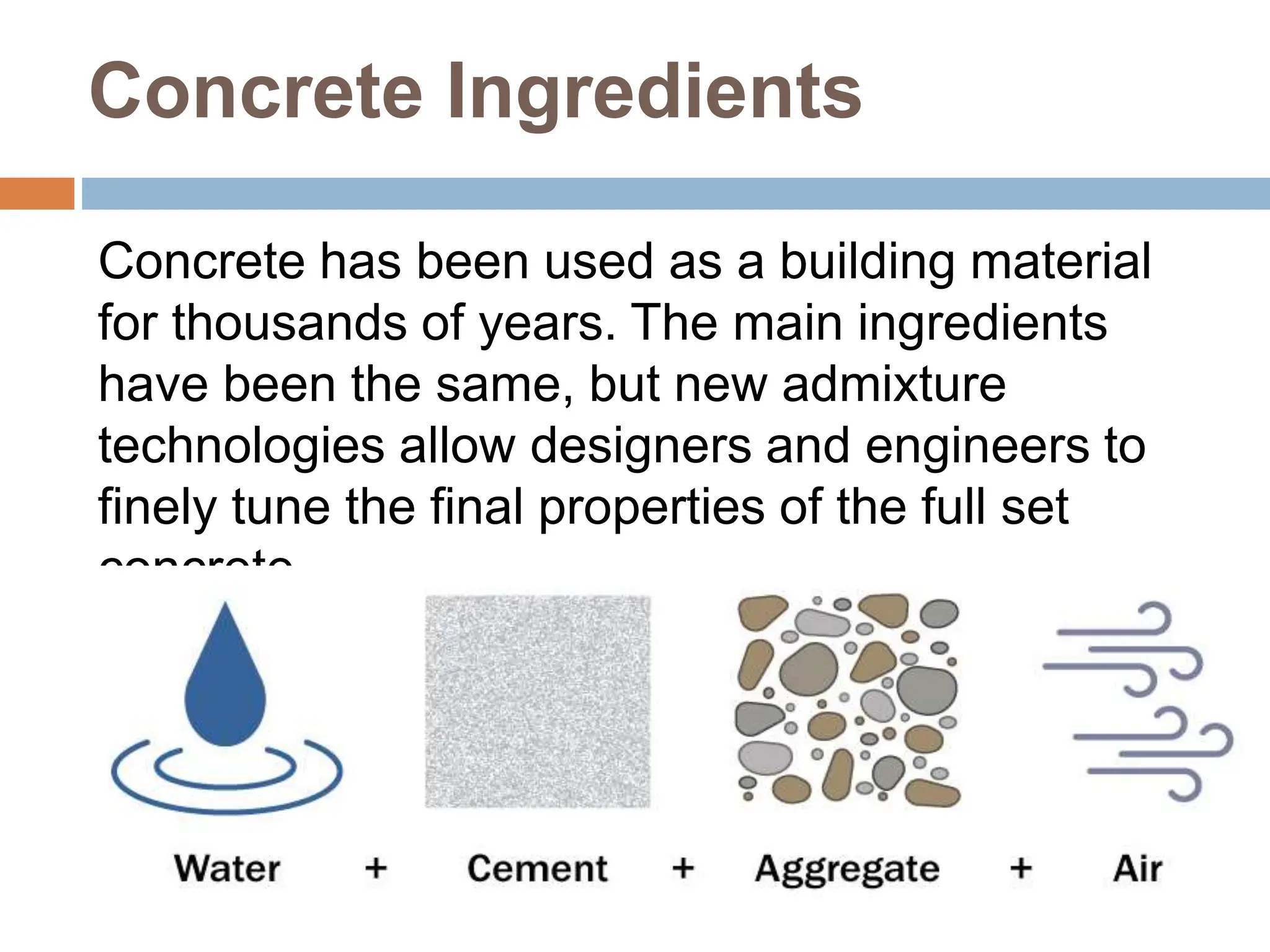 Concrete Ingredients
Concrete has been used as a building material
for thousands of years. The main ingredients
have been the same, but new admixture
technologies allow designers and engineers to
finely tune the final properties of the full set
concrete.
 