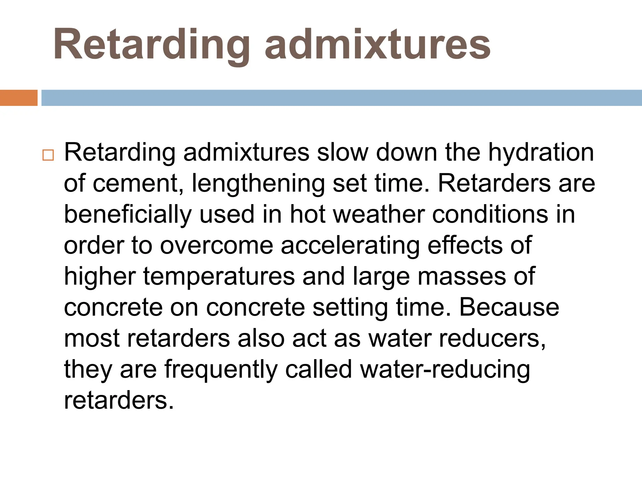 Retarding admixtures
 Retarding admixtures slow down the hydration
of cement, lengthening set time. Retarders are
beneficially used in hot weather conditions in
order to overcome accelerating effects of
higher temperatures and large masses of
concrete on concrete setting time. Because
most retarders also act as water reducers,
they are frequently called water-reducing
retarders.
 