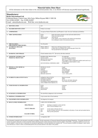 Material Safety Data Sheet
     All the information on this sheet relates to the concentrated product only, in use dilution will decrease any possible hazard significantly.


Manufacturer
Hydra International Ltd
Cerberian House, Carters Lane, Kiln Farm, Milton Keynes MK11 3ER UK
Tel: 01908-265889 Fax: 01908-262097
E-mail: sales@hydra-int.com Web Site: www.hydra-int.com

1.   IDENTIFICATION                                                       Lift

3.   HAZARDS IDENTIFICATION                                               Product is an irritant

2.   COMPOSITION                                                          An aqueous blend of Hydrochloric and Phosphoric Acids, Non-ionic Surfactants and Inhibitor

4.   FIRST AID MEASURES                                                   EYES                     Flush with copious amounts of water and seek medical advice
                                                                          SKIN                     Wash with soap and water
                                                                          INHALATION               Seek fresh air
                                                                          INGESTION                In the unlikely event of ingestion seek medical aid immediately
                                                                                                   Give nothing by mouth to an unconscious person


5.   FIRE HAZARD &                                                        Non flammable
     FIRE FIGHTING PROCEDURES
6.   ACCIDENTAL RELEASE                                                   SMALL SPILLS             Wash away with large amounts of water
     MEASURES                                                             LARGE SPILLS             Contain and cover spillage with neutralizing agent (Soda Ash).
                                                                                                   Pick up and hold for waste disposal


7.   HANDLING AND STORAGE                                                 Closed containers above 5oC. Do not mix with other chemicals

8.   EXPOSURE CONTROLS AND                                                RESPIRATORY PROTECTION                          Not applicable
     PERSONAL PROTECTION                                                  VENTILATION                                     Use with adequate ventilation
                                                                          PROTECTIVE GLOVES                               Wear PVC or Rubber Gloves
                                                                          EYE PROTECTION                                  Wear goggles if task or application method could result in eye
                                                                                                                          contact from accidental splash or spray
                                                                          OCCUPATIONAL EXPOSURE LIMIT                     Not applicable


9.   PHYSICAL AND CHEMICAL                                                PHYSICAL STATE                                  Liquid
     PROPERTIES                                                           COLOUR                                          Pale Straw
                                                                          ODOUR                                           Acidic Detergent
                                                                          FLASHPOINT                                      Non Flammable
                                                                          SOLUBILITY                                      Water Soluble
                                                                          SPECIFIC GRAVITY                                1.115 + -0.01 @ 20oC


10. STABILITY & REACTIVITY DATA                                           CHEMICAL REACTIVITY                             Reacts as an acid
                                                                          STORAGE STABILITY                               Stable
                                                                          INCOMPATIBILITY                                 Do not mix with other chemicals
                                                                          HAZARDOUS DECOMPOSITION                         Toxic fumes may be produced
                                                                          AND COMBUSTION PRODUCTS

11. TOXICOLOGICAL INFORMATION                                             EYES                                            Corrosive
                                                                          SKIN                                            Irritant
                                                                          INHALATION                                      Irritant
                                                                          INGESTION                                       Harmful


12. ECOLOGICAL INFORMATION                                                Not classified as dangerous to the environment

13. DISPOSAL CONSIDERATION                                                As per current rules of local authority

14. TRANSPORTATION INFORMATION                                            Not dangerous for transport

15. REGULATORY INFORMATION                                                LABELLING INFORMATION

                                       RISK PHRASES                       R37/38         Irritating to respiratory system and skin
                                                                          R41            Risk of serious damage to eyes

                                       SAFETY PHRASES                     S24/25         Avoid contact with skin and eyes
                                                                          S26            In case of contact with eyes, rinse immediately with plenty of water and seek medical advice
                                                                          S39            Wear eye/face protection

                                      HAZARD SYMBOL                       Irritant

16. OTHER INFORMATION                                                     1st September 2007


The information contained in this document is provided in accordance with the requirements of Chemicals (Hazard Information & Packing) Regulations. The product should not be
used for any purpose other than as stated on the label without obtaining specific written instructions directly from the supplier’s Head Office. As specific conditions of use are out-
side the supplier’s control the user is responsible for ensuring the requirements of relevant legislation are complied with. The user assumes all liability for damage or injury caused
from abnormal use, failure to follow recommended practices & any hazard inherent in the nature of the product.
 