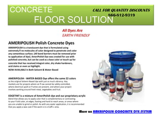 CONCRETEFLOOR SOLUTION CALL FOR QUANTITY DISCOUNTS 866-812-9319 All Dyes Are EARTH FRIENDLY AMERIPOLISH Polish Concrete Dyes AMERIPOLISH is a translucent dye that is formulated using extremely fi ne molecules of color designed to penetrate and color any cementious surface. (All bond barriers must be removed prior to application of dye). AmeriPolish Dye was created for use with polished concrete, but can be used as a base color or touch up for concrete that has received integral color, dry shake hardeners, acid stains or even as highlight. NOW AVAILABLE In Both Solvent & Water-Based AMERIPOLISH - WATER-BASED Dye offers the same 22 colors as the original Solvent-Based dye with just as much vibrancy. Key markets are for projects where air fl ow cannot be safely controlled, where electrical spark or fl ames are present, and where your project involves working around fresh meat, vegetables and fruit. EDGETINT is a mixture of AmeriPolish dye and our proprietary acrylic blend that allows you to apply color that is complementary or contrasting to your field color, at edges, footing and hard to reach areas, or areas where you are unable to grind or polish. As with any sealer application, it is recommended that you apply a wax coat if the work is in a traffi c area. More on AMERIPOLISH CONCRETE DYE SYSTEM 