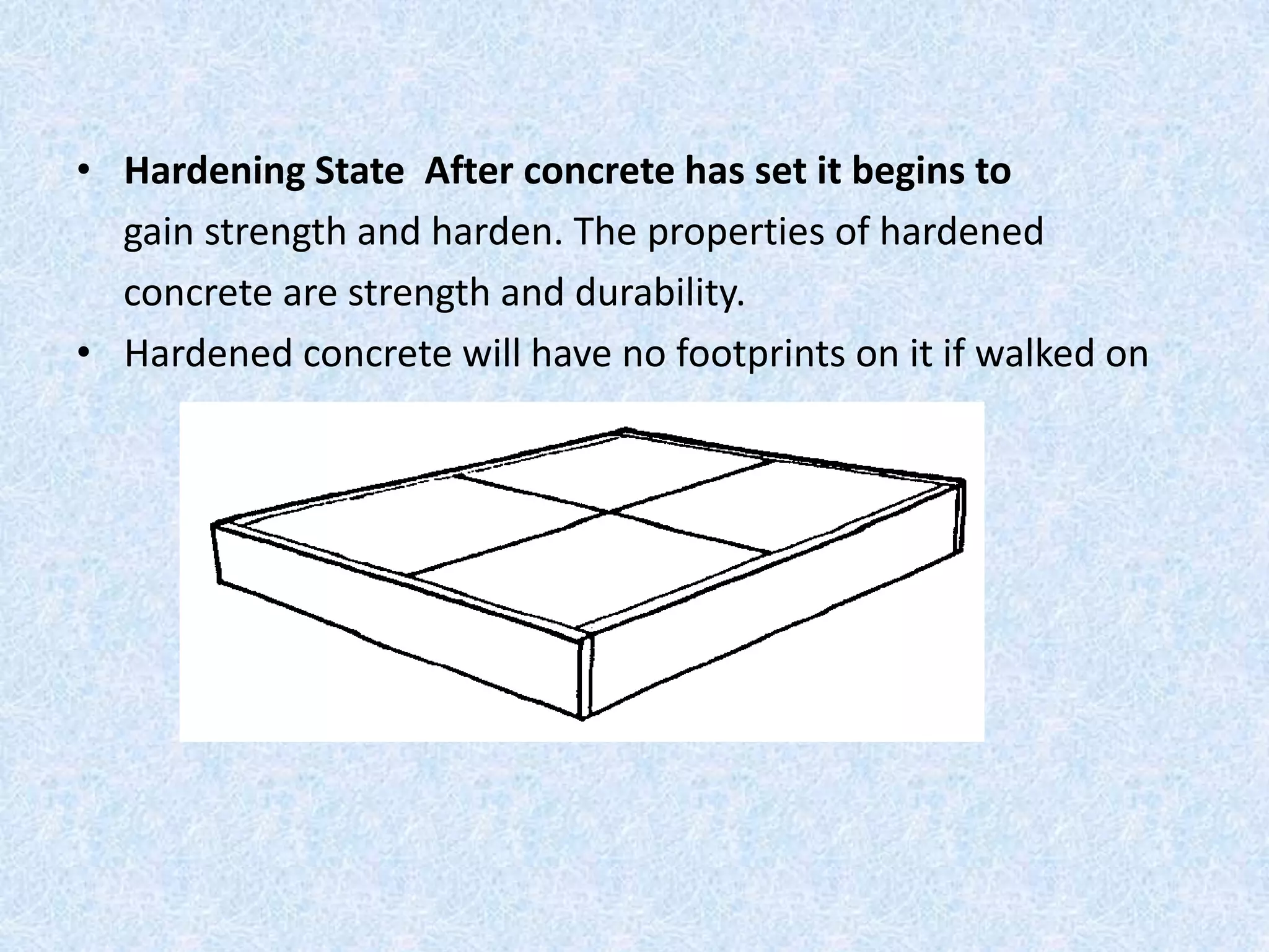 • Hardening State After concrete has set it begins to
  gain strength and harden. The properties of hardened
  concrete are strength and durability.
• Hardened concrete will have no footprints on it if walked on
 