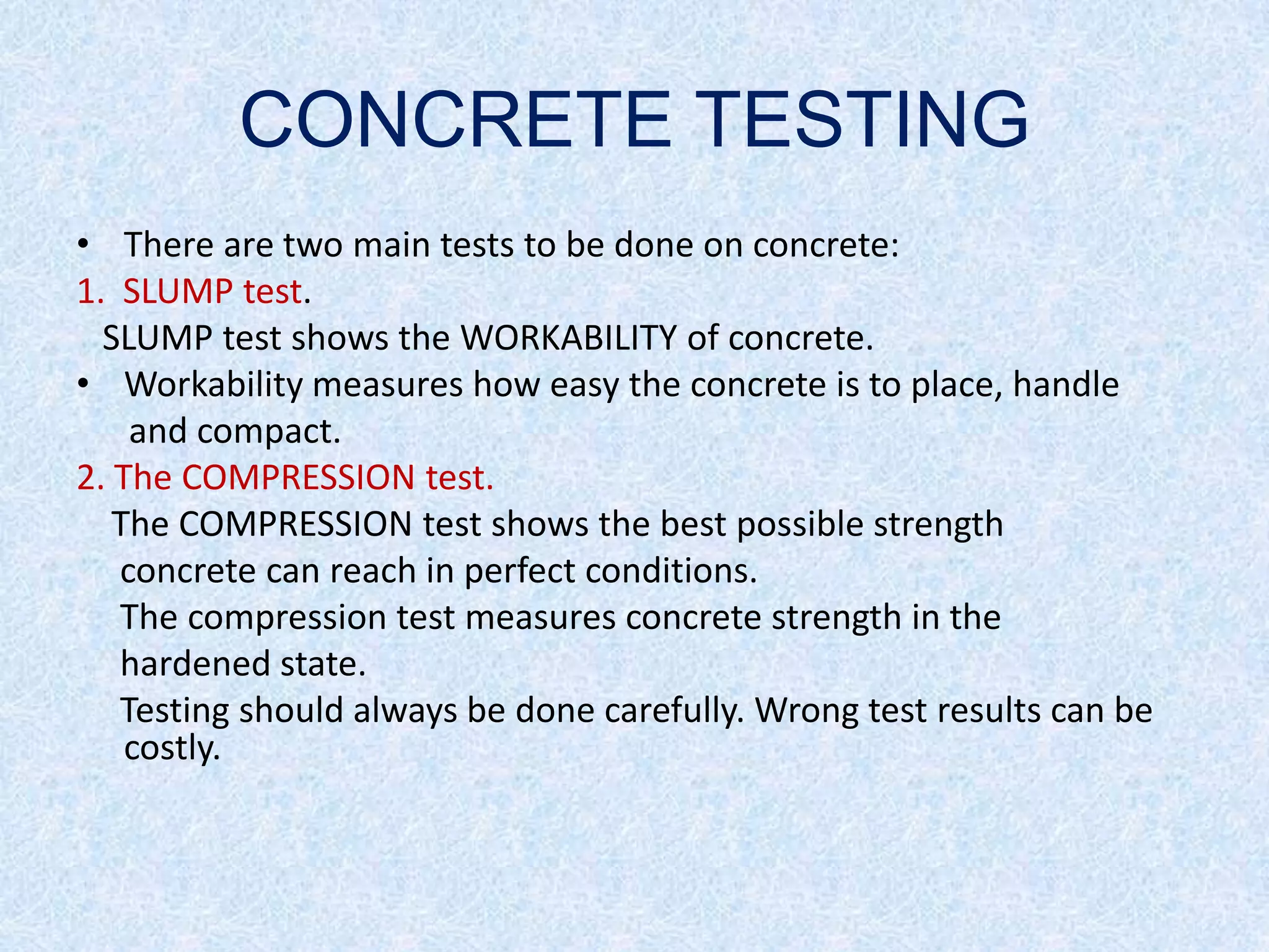 CONCRETE TESTING
• There are two main tests to be done on concrete:
1. SLUMP test.
  SLUMP test shows the WORKABILITY of concrete.
• Workability measures how easy the concrete is to place, handle
    and compact.
2. The COMPRESSION test.
   The COMPRESSION test shows the best possible strength
   concrete can reach in perfect conditions.
   The compression test measures concrete strength in the
   hardened state.
   Testing should always be done carefully. Wrong test results can be
    costly.
 