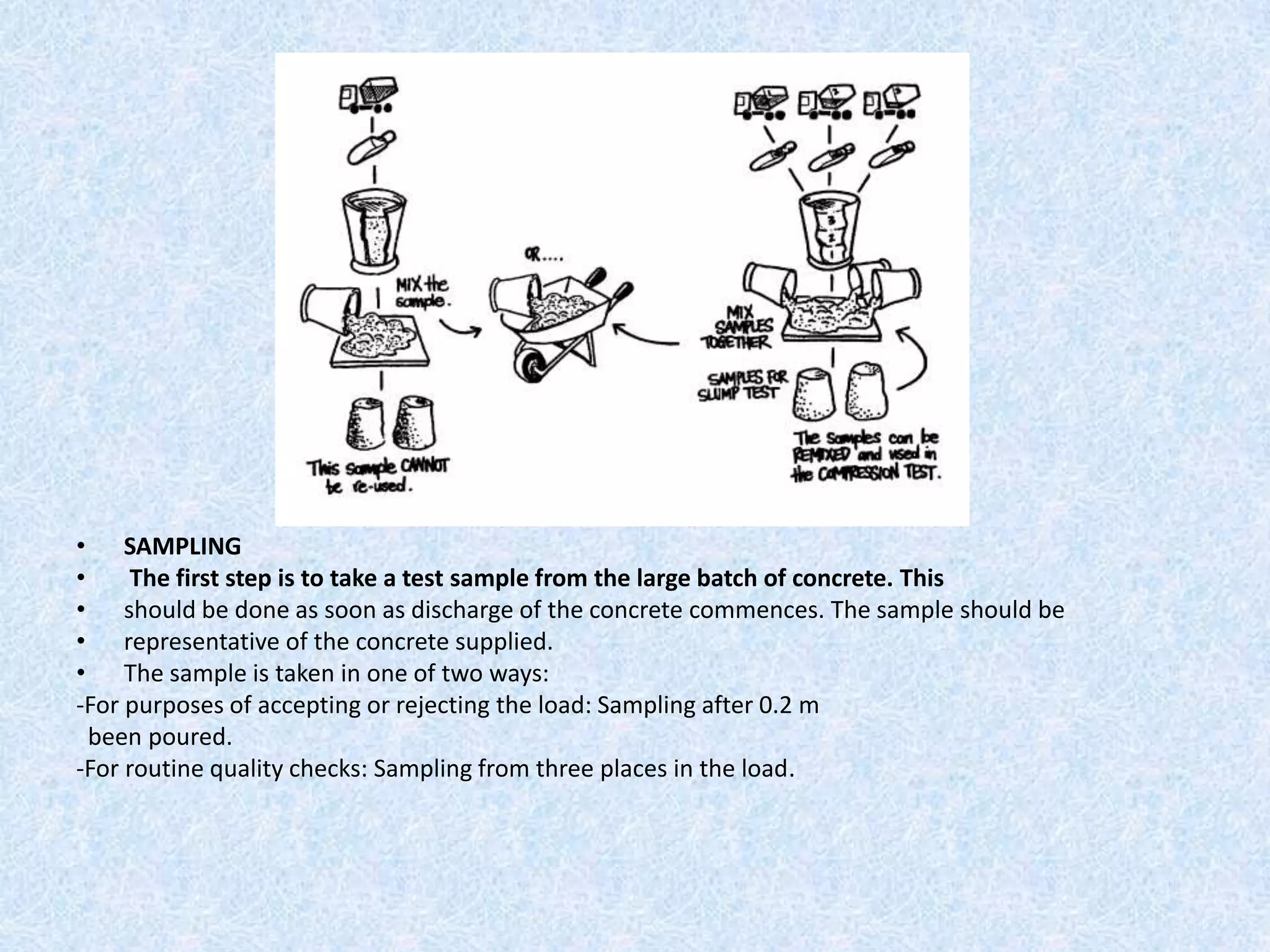 • SAMPLING
•     The first step is to take a test sample from the large batch of concrete. This
• should be done as soon as discharge of the concrete commences. The sample should be
• representative of the concrete supplied.
• The sample is taken in one of two ways:
-For purposes of accepting or rejecting the load: Sampling after 0.2 m
  been poured.
-For routine quality checks: Sampling from three places in the load.
 