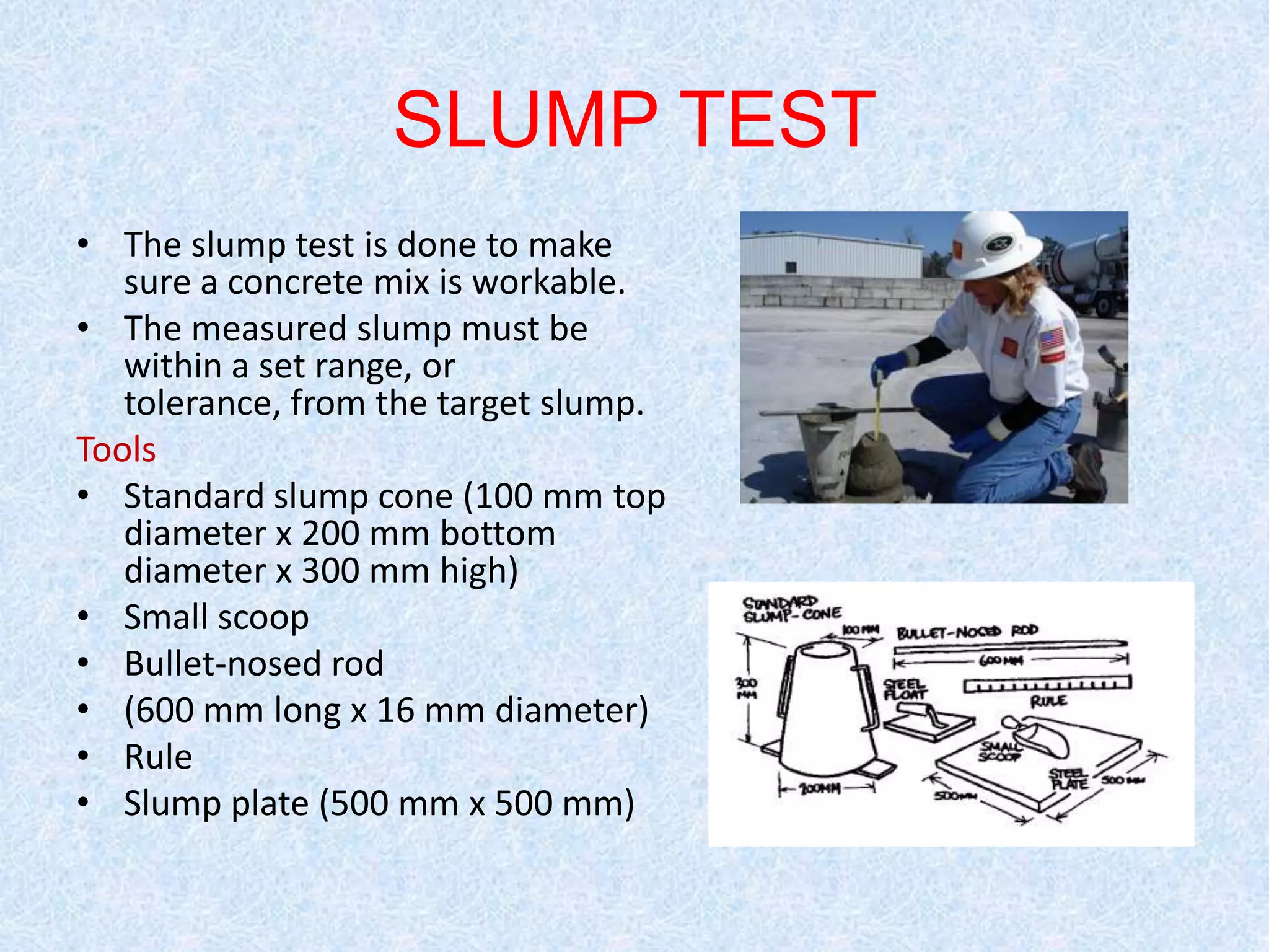 SLUMP TEST
• The slump test is done to make
   sure a concrete mix is workable.
• The measured slump must be
   within a set range, or
   tolerance, from the target slump.
Tools
• Standard slump cone (100 mm top
   diameter x 200 mm bottom
   diameter x 300 mm high)
• Small scoop
• Bullet-nosed rod
• (600 mm long x 16 mm diameter)
• Rule
• Slump plate (500 mm x 500 mm)
 