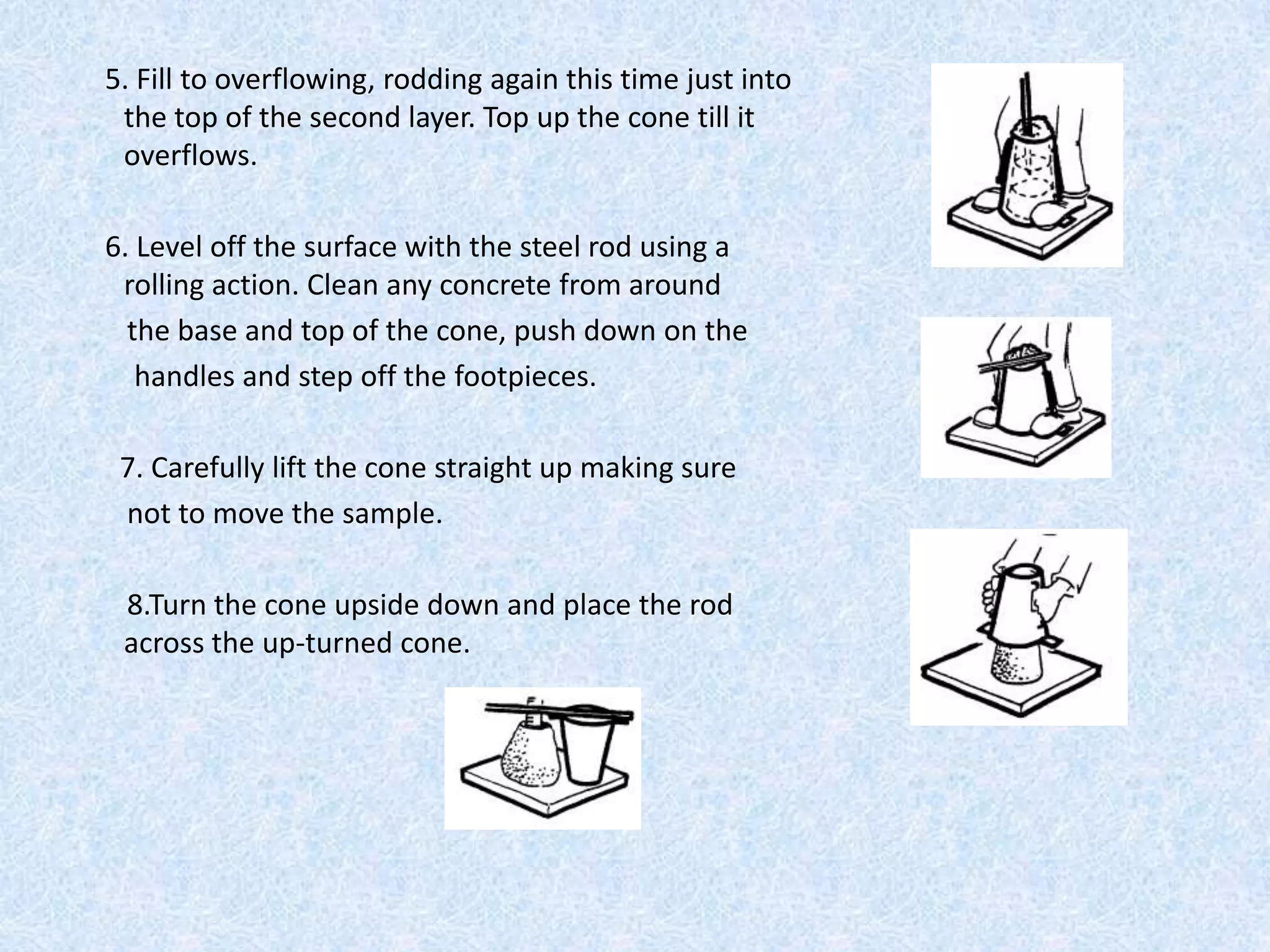5. Fill to overflowing, rodding again this time just into
 the top of the second layer. Top up the cone till it
 overflows.

6. Level off the surface with the steel rod using a
 rolling action. Clean any concrete from around
  the base and top of the cone, push down on the
   handles and step off the footpieces.

 7. Carefully lift the cone straight up making sure
 not to move the sample.

 8.Turn the cone upside down and place the rod
 across the up-turned cone.
 