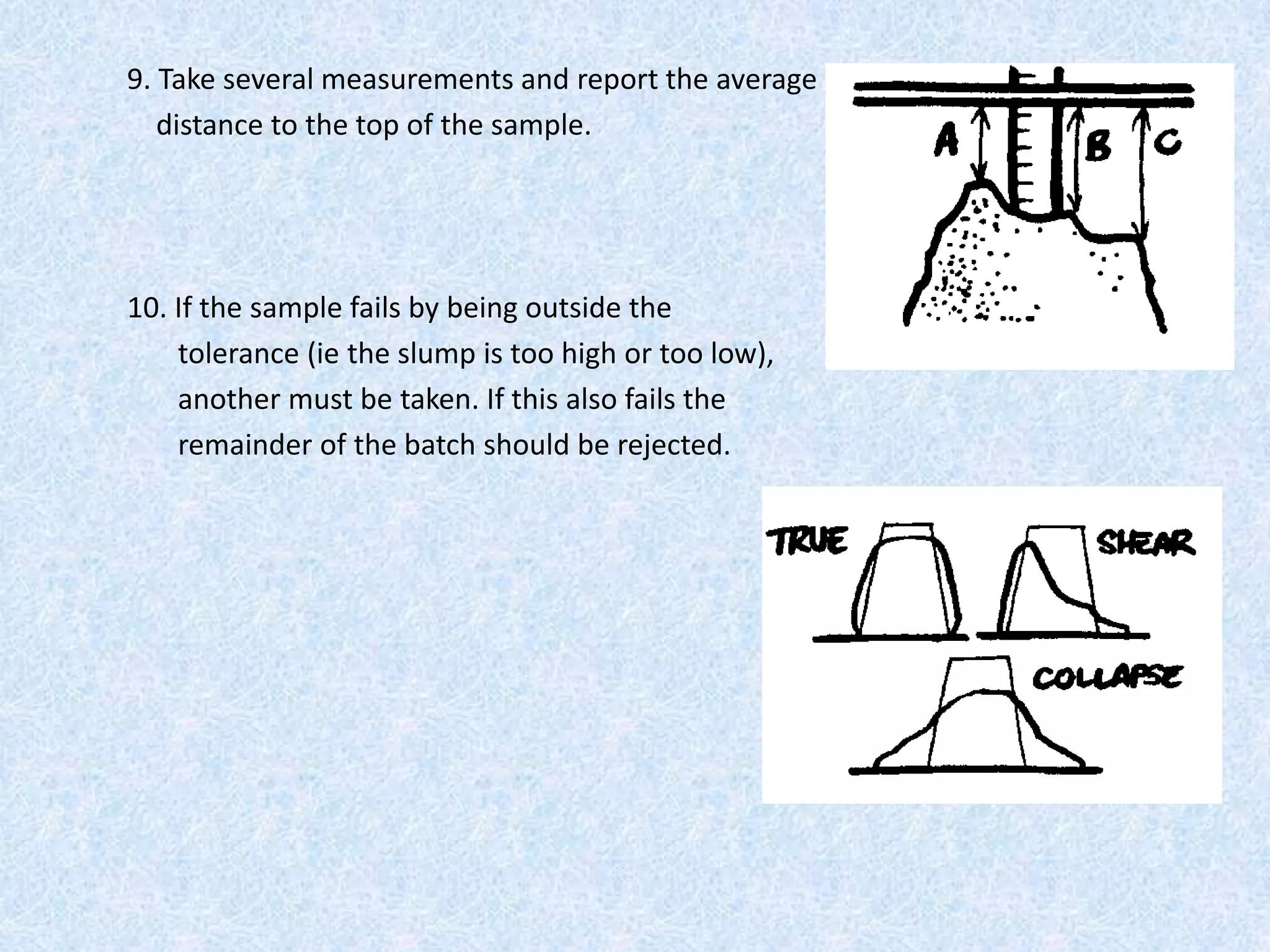 9. Take several measurements and report the average
   distance to the top of the sample.




10. If the sample fails by being outside the
    tolerance (ie the slump is too high or too low),
    another must be taken. If this also fails the
    remainder of the batch should be rejected.
 