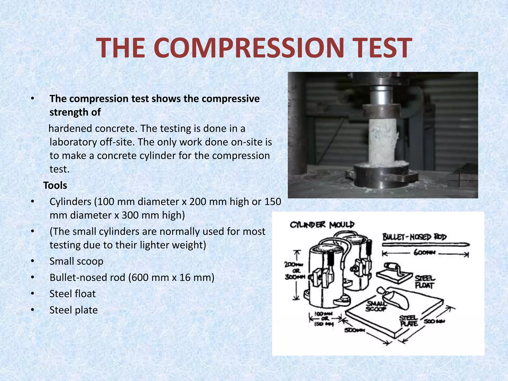 THE COMPRESSION TEST
•    The compression test shows the compressive
     strength of
     hardened concrete. The testing is done in a
     laboratory off-site. The only work done on-site is
     to make a concrete cylinder for the compression
     test.
    Tools
•    Cylinders (100 mm diameter x 200 mm high or 150
     mm diameter x 300 mm high)
•    (The small cylinders are normally used for most
     testing due to their lighter weight)
•    Small scoop
•    Bullet-nosed rod (600 mm x 16 mm)
•    Steel float
•    Steel plate
 