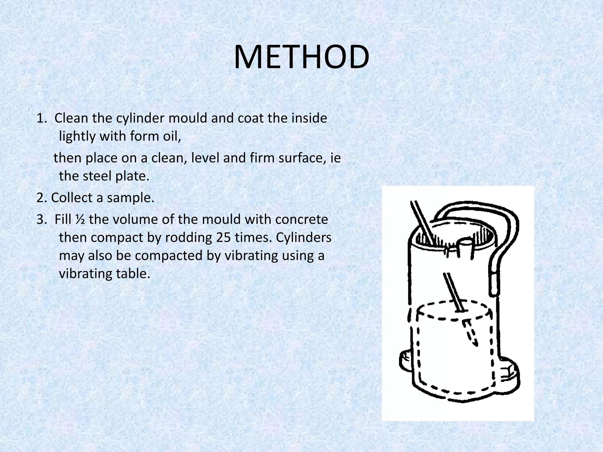 METHOD
1. Clean the cylinder mould and coat the inside
    lightly with form oil,
   then place on a clean, level and firm surface, ie
    the steel plate.
2. Collect a sample.
3. Fill ½ the volume of the mould with concrete
    then compact by rodding 25 times. Cylinders
    may also be compacted by vibrating using a
    vibrating table.
 