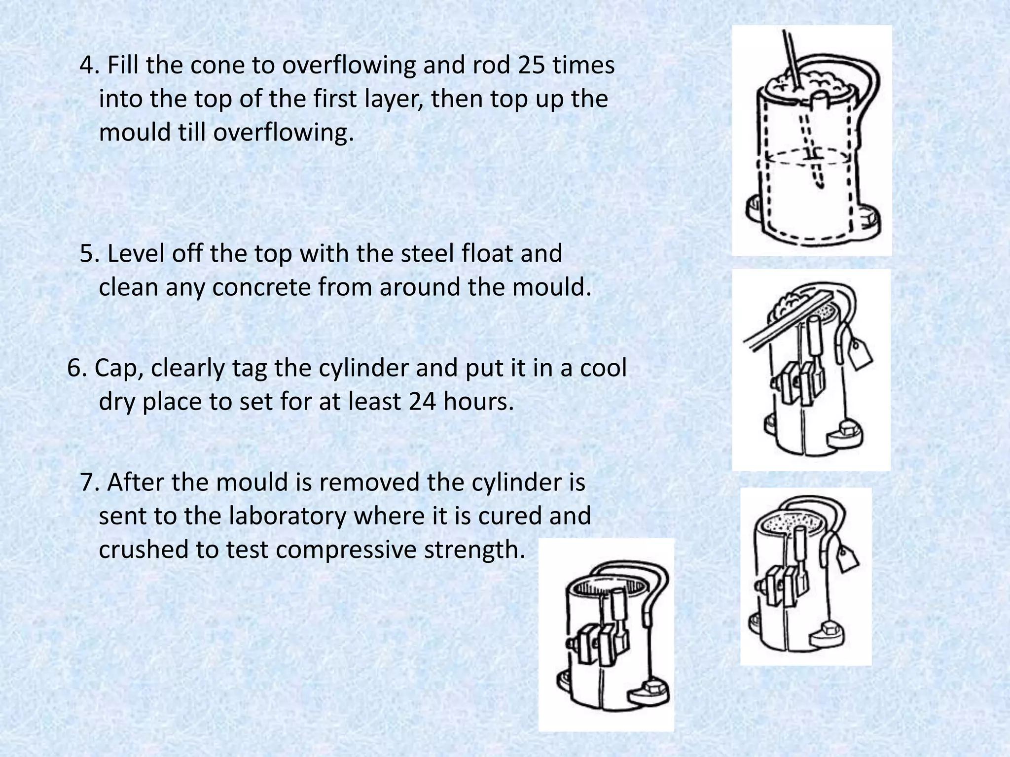 4. Fill the cone to overflowing and rod 25 times
   into the top of the first layer, then top up the
   mould till overflowing.



 5. Level off the top with the steel float and
   clean any concrete from around the mould.

6. Cap, clearly tag the cylinder and put it in a cool
   dry place to set for at least 24 hours.

 7. After the mould is removed the cylinder is
   sent to the laboratory where it is cured and
   crushed to test compressive strength.
 