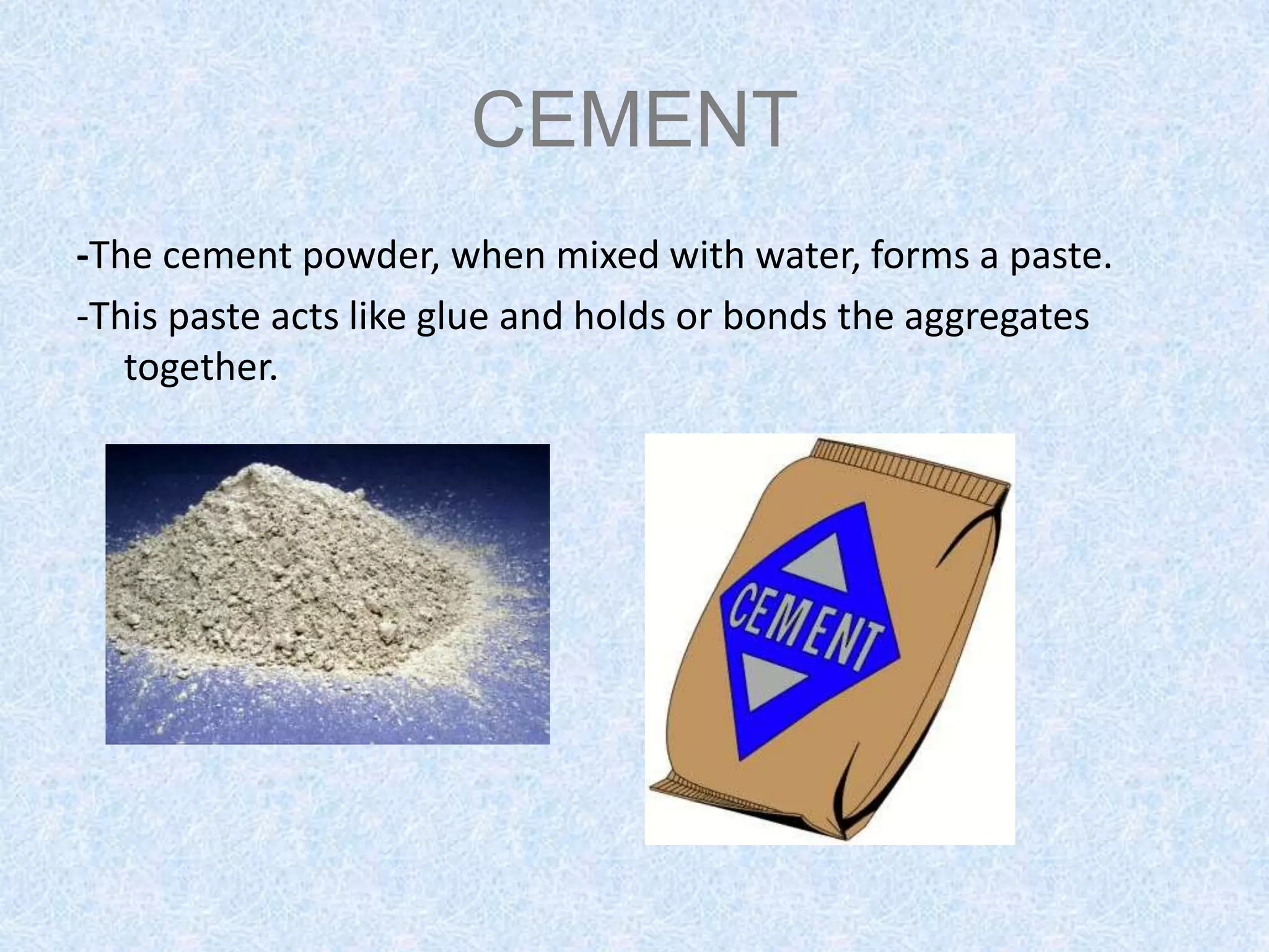 CEMENT
-The cement powder, when mixed with water, forms a paste.
-This paste acts like glue and holds or bonds the aggregates
   together.
 