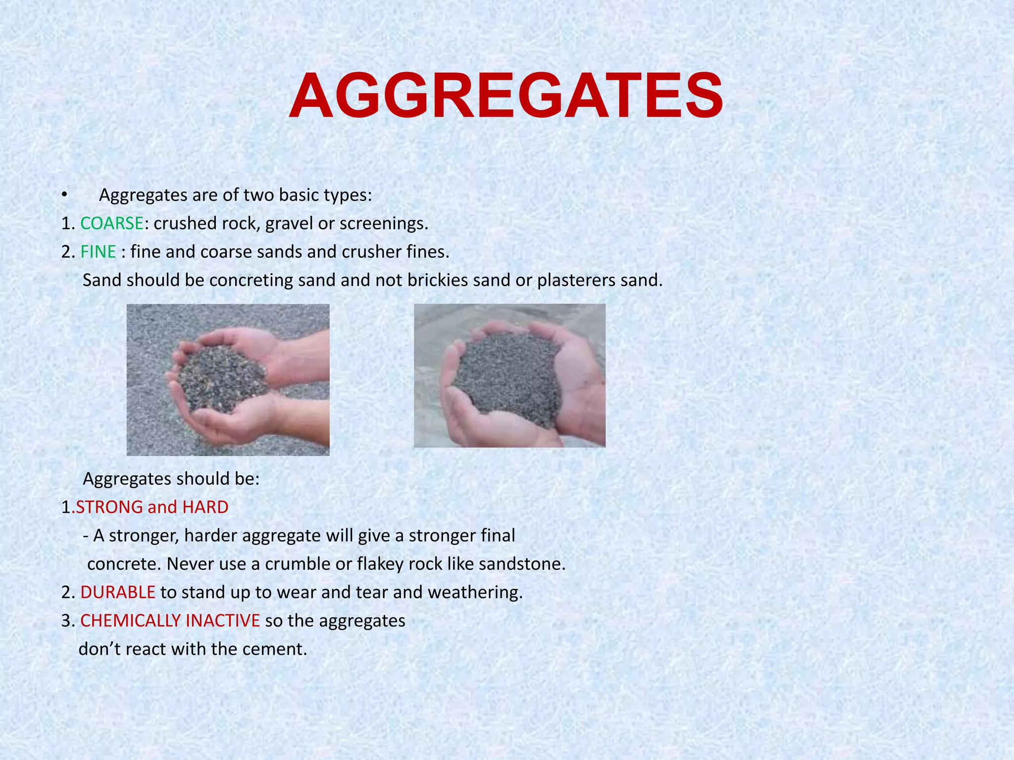 AGGREGATES
•    Aggregates are of two basic types:
1. COARSE: crushed rock, gravel or screenings.
2. FINE : fine and coarse sands and crusher fines.
   Sand should be concreting sand and not brickies sand or plasterers sand.




   Aggregates should be:
1.STRONG and HARD
   - A stronger, harder aggregate will give a stronger final
    concrete. Never use a crumble or flakey rock like sandstone.
2. DURABLE to stand up to wear and tear and weathering.
3. CHEMICALLY INACTIVE so the aggregates
   don’t react with the cement.
 