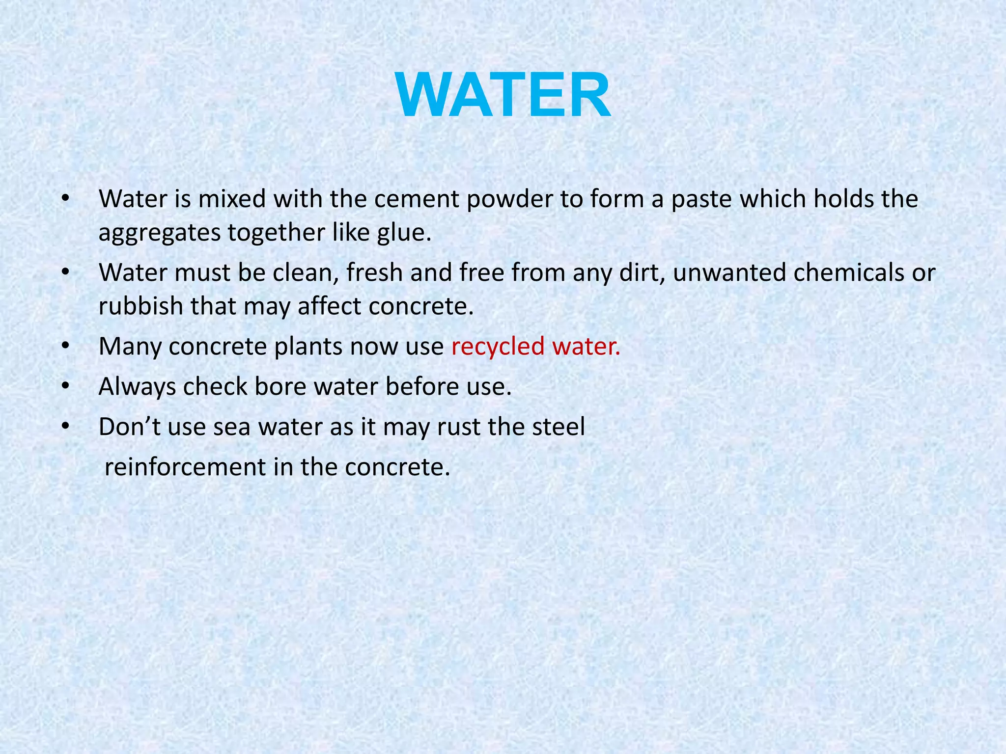 WATER
• Water is mixed with the cement powder to form a paste which holds the
  aggregates together like glue.
• Water must be clean, fresh and free from any dirt, unwanted chemicals or
  rubbish that may affect concrete.
• Many concrete plants now use recycled water.
• Always check bore water before use.
• Don’t use sea water as it may rust the steel
   reinforcement in the concrete.
 