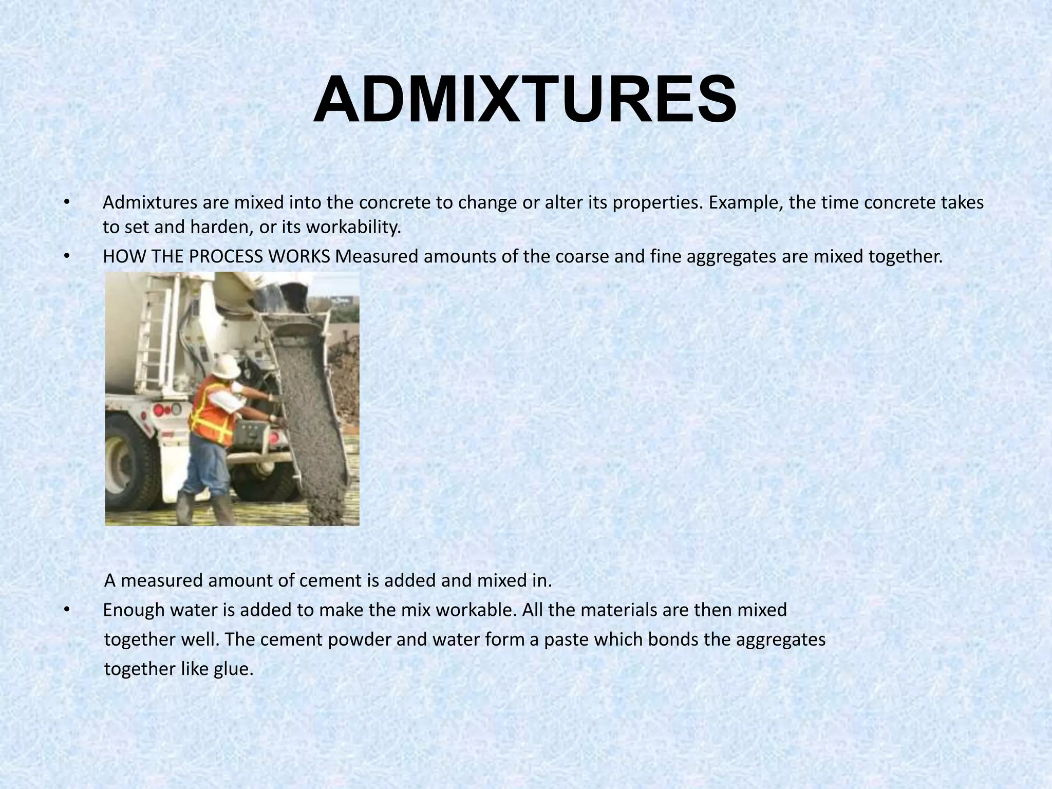 ADMIXTURES
•   Admixtures are mixed into the concrete to change or alter its properties. Example, the time concrete takes
    to set and harden, or its workability.
•   HOW THE PROCESS WORKS Measured amounts of the coarse and fine aggregates are mixed together.




    A measured amount of cement is added and mixed in.
•   Enough water is added to make the mix workable. All the materials are then mixed
    together well. The cement powder and water form a paste which bonds the aggregates
    together like glue.
 