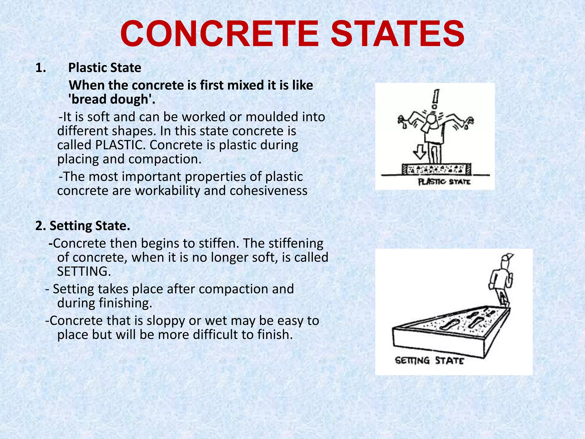 CONCRETE STATES
1.     Plastic State
       When the concrete is first mixed it is like
       'bread dough'.
     -It is soft and can be worked or moulded into
     different shapes. In this state concrete is
     called PLASTIC. Concrete is plastic during
     placing and compaction.
     -The most important properties of plastic
     concrete are workability and cohesiveness

2. Setting State.
   -Concrete then begins to stiffen. The stiffening
     of concrete, when it is no longer soft, is called
     SETTING.
  - Setting takes place after compaction and
     during finishing.
  -Concrete that is sloppy or wet may be easy to
     place but will be more difficult to finish.
 