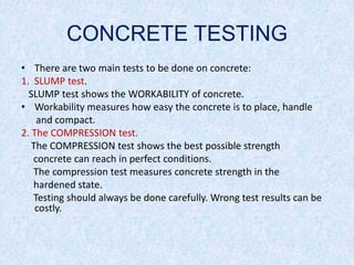 CONCRETE TESTING
• There are two main tests to be done on concrete:
1. SLUMP test.
  SLUMP test shows the WORKABILITY of concrete.
• Workability measures how easy the concrete is to place, handle
    and compact.
2. The COMPRESSION test.
   The COMPRESSION test shows the best possible strength
   concrete can reach in perfect conditions.
   The compression test measures concrete strength in the
   hardened state.
   Testing should always be done carefully. Wrong test results can be
    costly.
 