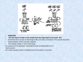 • SAMPLING
•     The first step is to take a test sample from the large batch of concrete. This
• should be done as soon as discharge of the concrete commences. The sample should be
• representative of the concrete supplied.
• The sample is taken in one of two ways:
-For purposes of accepting or rejecting the load: Sampling after 0.2 m
  been poured.
-For routine quality checks: Sampling from three places in the load.
 