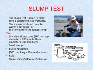 SLUMP TEST
• The slump test is done to make
   sure a concrete mix is workable.
• The measured slump must be
   within a set range, or
   tolerance, from the target slump.
Tools
• Standard slump cone (100 mm top
   diameter x 200 mm bottom
   diameter x 300 mm high)
• Small scoop
• Bullet-nosed rod
• (600 mm long x 16 mm diameter)
• Rule
• Slump plate (500 mm x 500 mm)
 