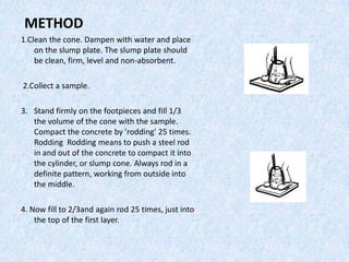 METHOD
1.Clean the cone. Dampen with water and place
    on the slump plate. The slump plate should
    be clean, firm, level and non-absorbent.

2.Collect a sample.

3. Stand firmly on the footpieces and fill 1/3
   the volume of the cone with the sample.
   Compact the concrete by 'rodding' 25 times.
   Rodding Rodding means to push a steel rod
   in and out of the concrete to compact it into
   the cylinder, or slump cone. Always rod in a
   definite pattern, working from outside into
   the middle.

4. Now fill to 2/3and again rod 25 times, just into
    the top of the first layer.
 