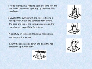 5. Fill to overflowing, rodding again this time just into
 the top of the second layer. Top up the cone till it
 overflows.

6. Level off the surface with the steel rod using a
 rolling action. Clean any concrete from around
  the base and top of the cone, push down on the
   handles and step off the footpieces.

 7. Carefully lift the cone straight up making sure
 not to move the sample.

 8.Turn the cone upside down and place the rod
 across the up-turned cone.
 