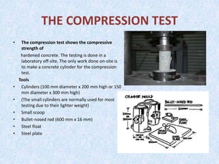 THE COMPRESSION TEST
•    The compression test shows the compressive
     strength of
     hardened concrete. The testing is done in a
     laboratory off-site. The only work done on-site is
     to make a concrete cylinder for the compression
     test.
    Tools
•    Cylinders (100 mm diameter x 200 mm high or 150
     mm diameter x 300 mm high)
•    (The small cylinders are normally used for most
     testing due to their lighter weight)
•    Small scoop
•    Bullet-nosed rod (600 mm x 16 mm)
•    Steel float
•    Steel plate
 