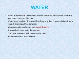 WATER
• Water is mixed with the cement powder to form a paste which holds the
  aggregates together like glue.
• Water must be clean, fresh and free from any dirt, unwanted chemicals or
  rubbish that may affect concrete.
• Many concrete plants now use recycled water.
• Always check bore water before use.
• Don’t use sea water as it may rust the steel
   reinforcement in the concrete.
 