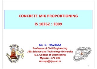CONCRETE MIX PROPORTIONING
IS 10262 : 2009
1
Dr. S. RAVIRAJ
Professor of Civil Engineering
JSS Science and Technology University
S.J. College of Engineering
Mysuru – 570 006
ravirajs@sjce.ac.in
 