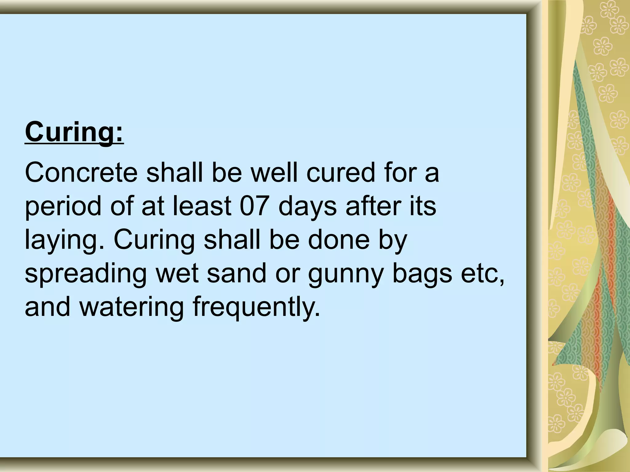 Curing:
Concrete shall be well cured for a
period of at least 07 days after its
laying. Curing shall be done by
spreading wet sand or gunny bags etc,
and watering frequently.
 