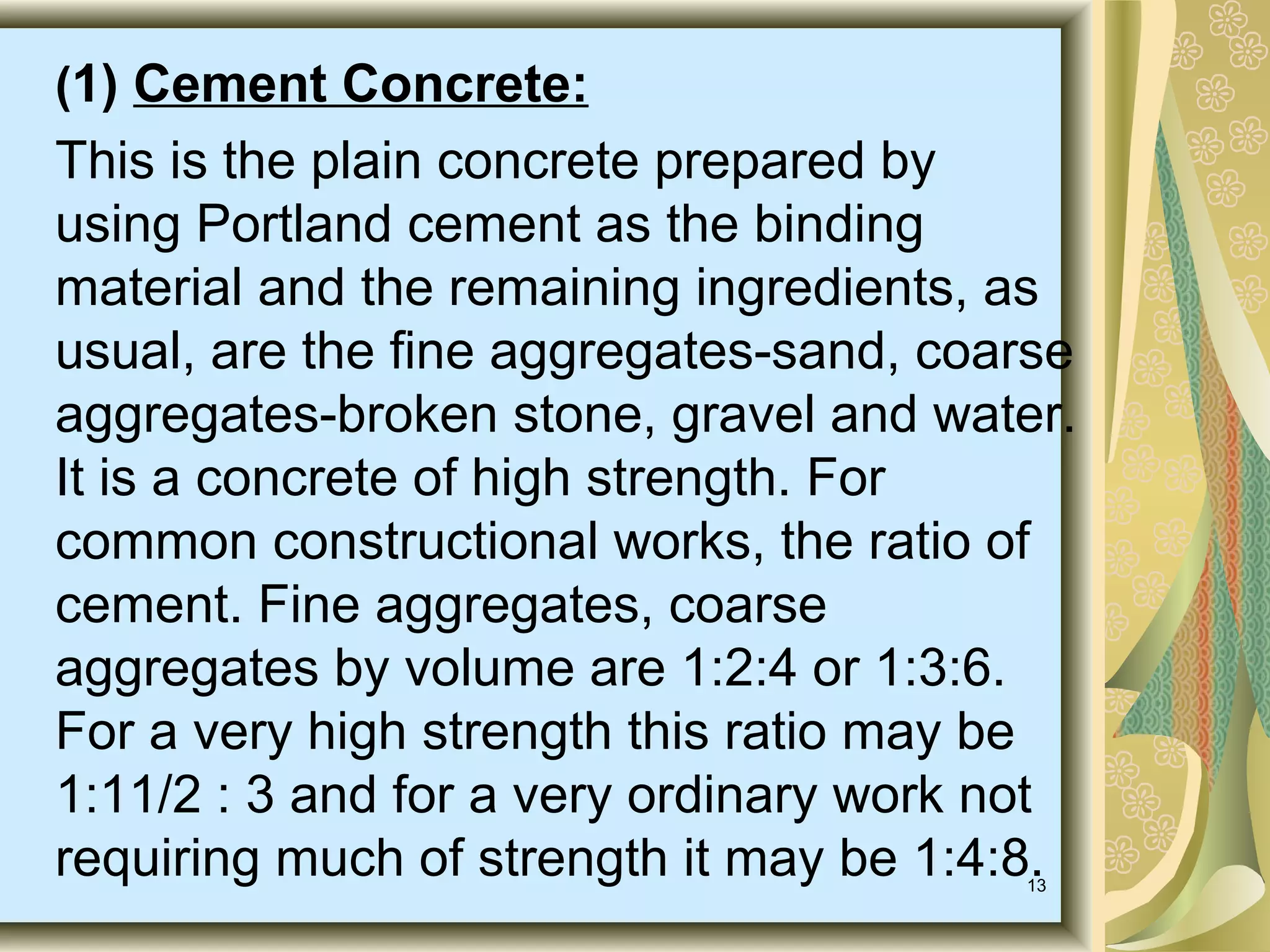13
(1) Cement Concrete:
This is the plain concrete prepared by
using Portland cement as the binding
material and the remaining ingredients, as
usual, are the fine aggregates-sand, coarse
aggregates-broken stone, gravel and water.
It is a concrete of high strength. For
common constructional works, the ratio of
cement. Fine aggregates, coarse
aggregates by volume are 1:2:4 or 1:3:6.
For a very high strength this ratio may be
1:11/2 : 3 and for a very ordinary work not
requiring much of strength it may be 1:4:8.
 