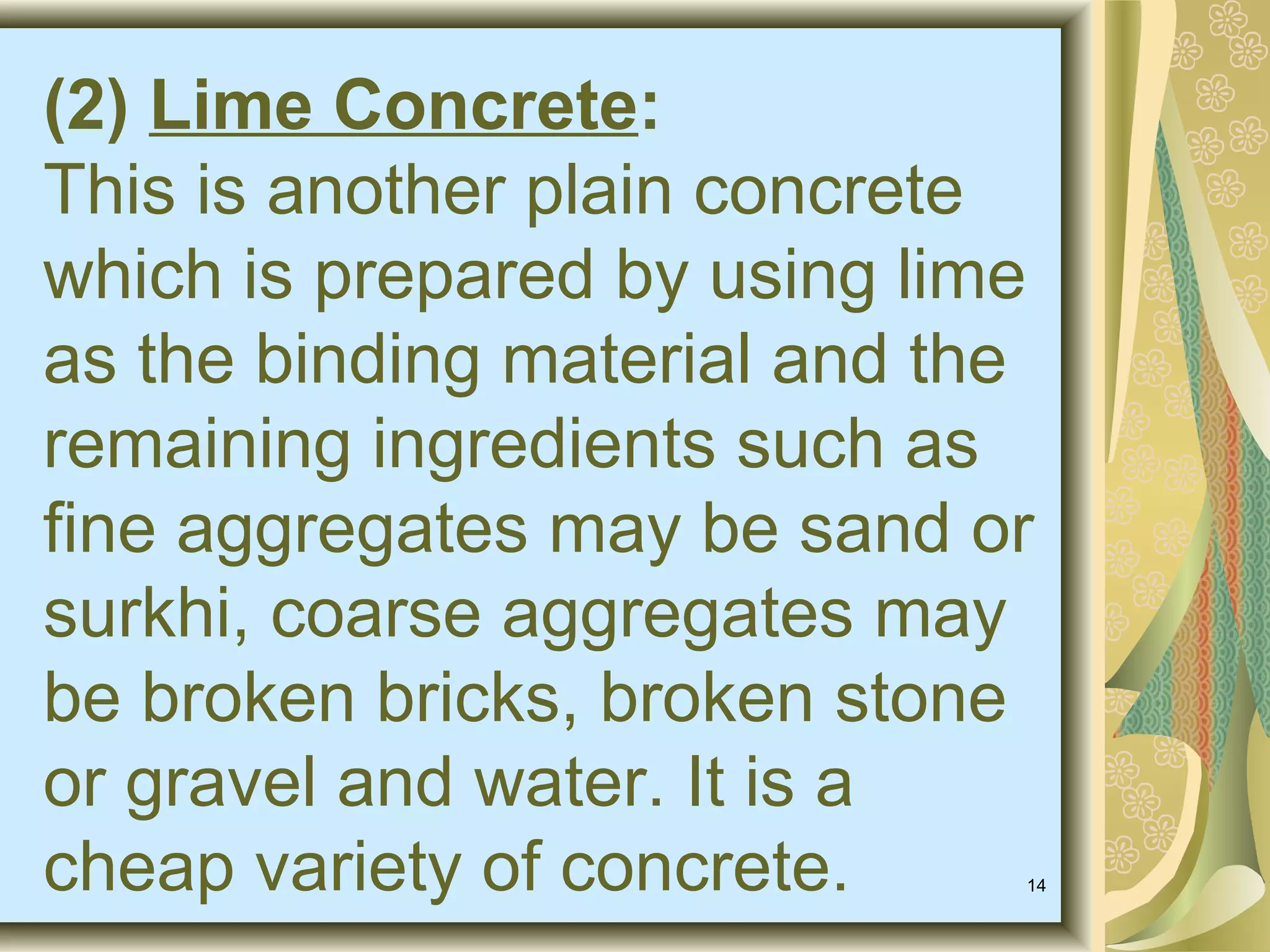 14
(2) Lime Concrete:
This is another plain concrete
which is prepared by using lime
as the binding material and the
remaining ingredients such as
fine aggregates may be sand or
surkhi, coarse aggregates may
be broken bricks, broken stone
or gravel and water. It is a
cheap variety of concrete.
 