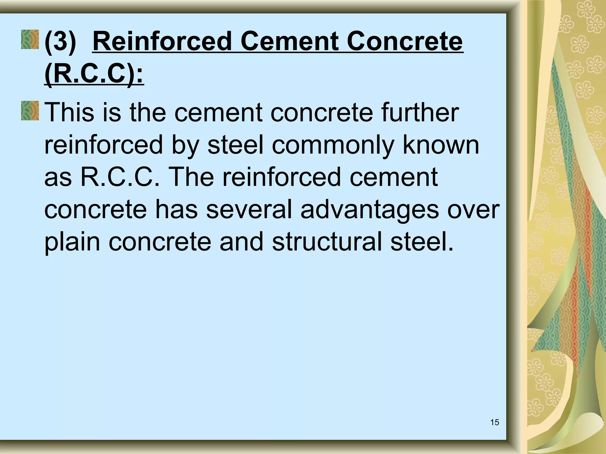 15
(3) Reinforced Cement Concrete
(R.C.C):
This is the cement concrete further
reinforced by steel commonly known
as R.C.C. The reinforced cement
concrete has several advantages over
plain concrete and structural steel.
 