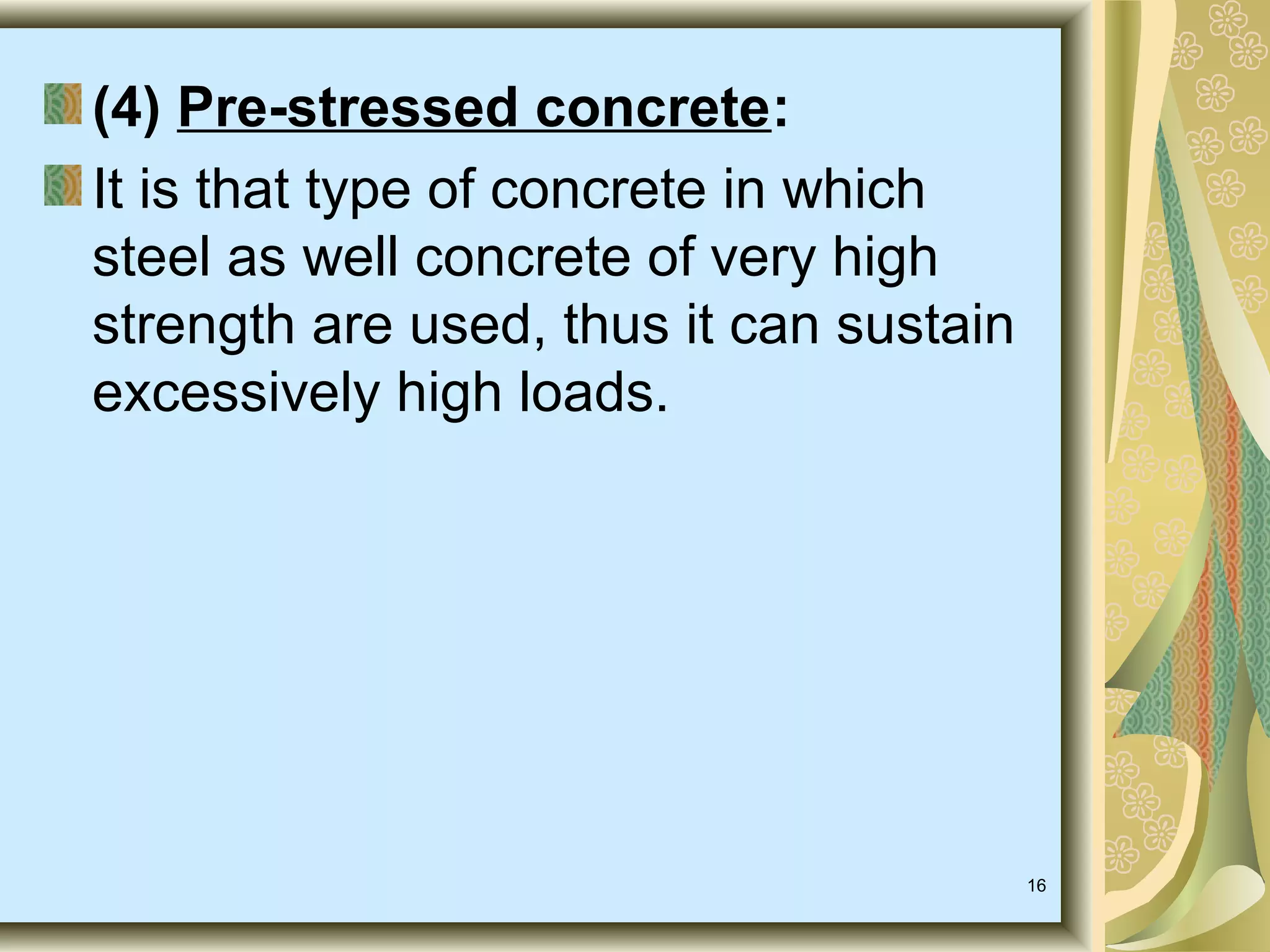 16
(4) Pre-stressed concrete:
It is that type of concrete in which
steel as well concrete of very high
strength are used, thus it can sustain
excessively high loads.
 