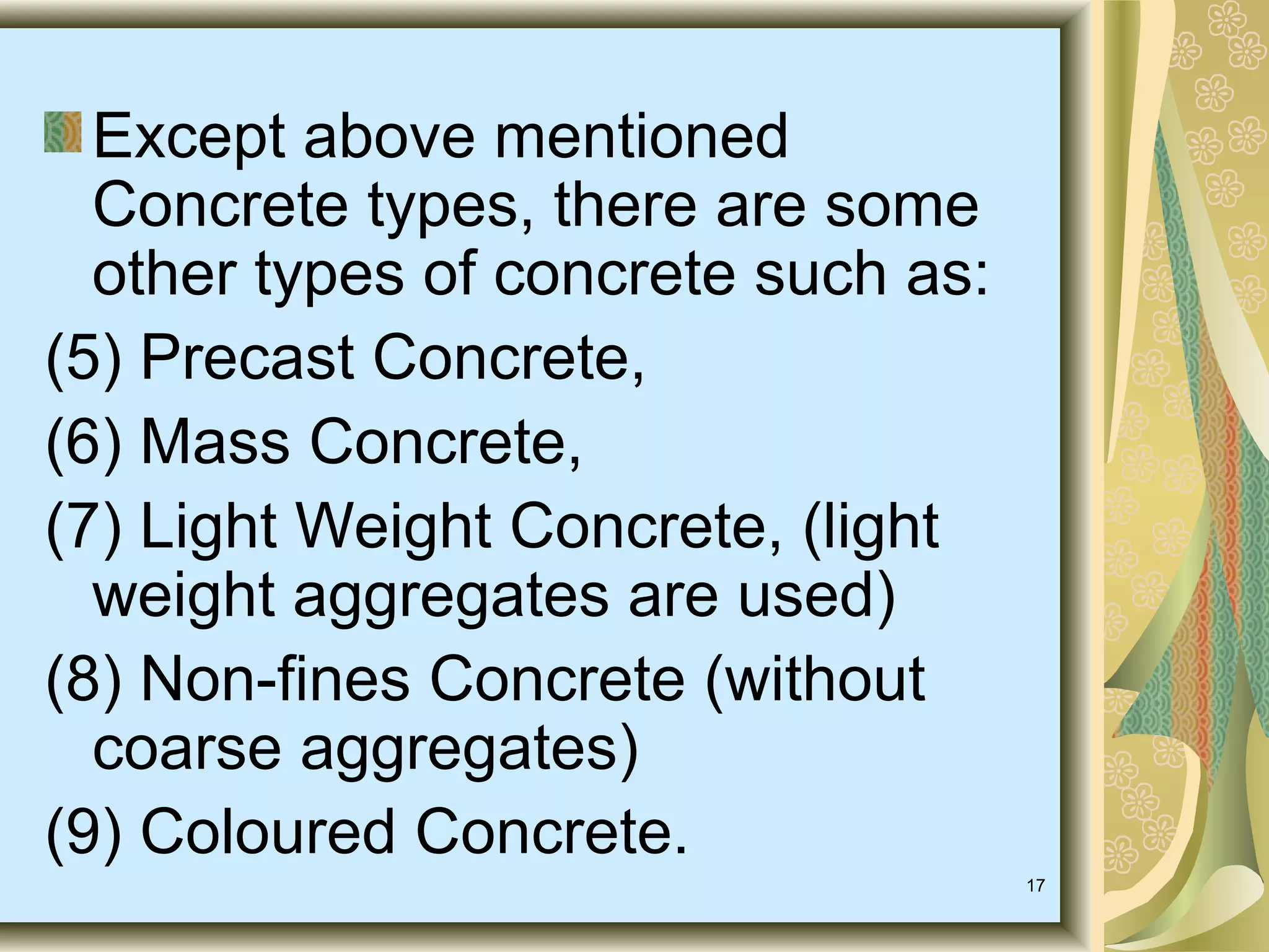 17
Except above mentioned
Concrete types, there are some
other types of concrete such as:
(5) Precast Concrete,
(6) Mass Concrete,
(7) Light Weight Concrete, (light
weight aggregates are used)
(8) Non-fines Concrete (without
coarse aggregates)
(9) Coloured Concrete.
 