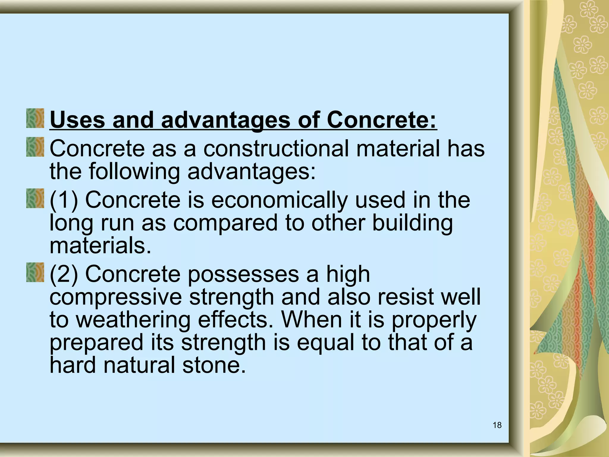 18
Uses and advantages of Concrete:
Concrete as a constructional material has
the following advantages:
(1) Concrete is economically used in the
long run as compared to other building
materials.
(2) Concrete possesses a high
compressive strength and also resist well
to weathering effects. When it is properly
prepared its strength is equal to that of a
hard natural stone.
 