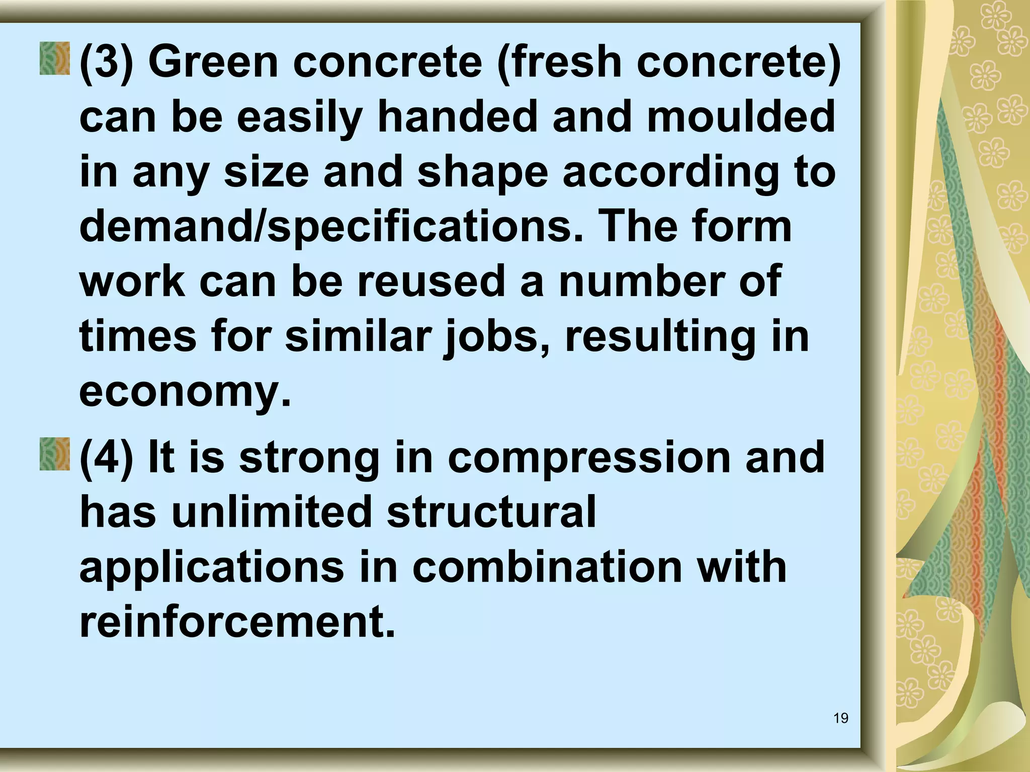 19
(3) Green concrete (fresh concrete)
can be easily handed and moulded
in any size and shape according to
demand/specifications. The form
work can be reused a number of
times for similar jobs, resulting in
economy.
(4) It is strong in compression and
has unlimited structural
applications in combination with
reinforcement.
 