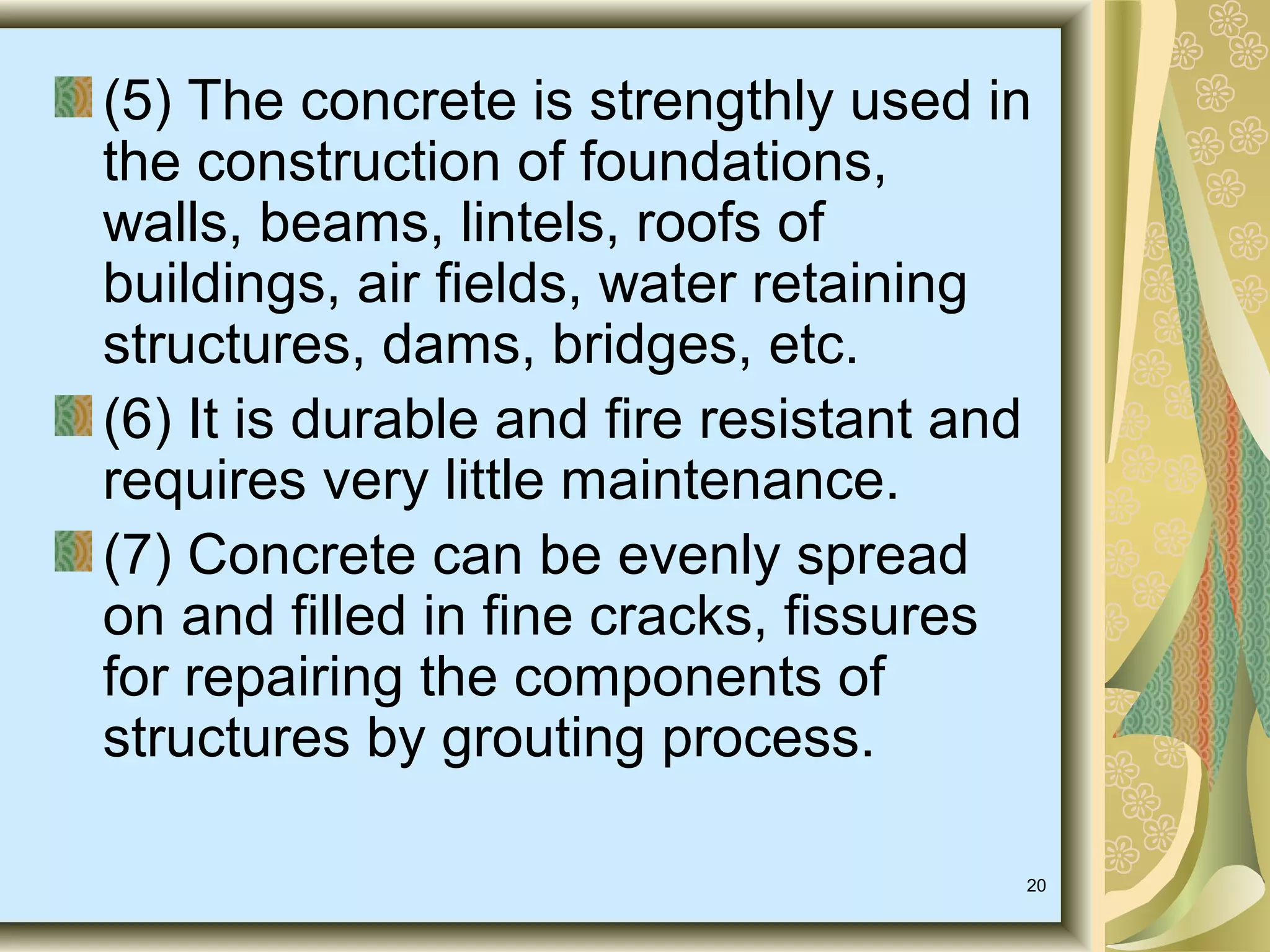 20
(5) The concrete is strengthly used in
the construction of foundations,
walls, beams, lintels, roofs of
buildings, air fields, water retaining
structures, dams, bridges, etc.
(6) It is durable and fire resistant and
requires very little maintenance.
(7) Concrete can be evenly spread
on and filled in fine cracks, fissures
for repairing the components of
structures by grouting process.
 