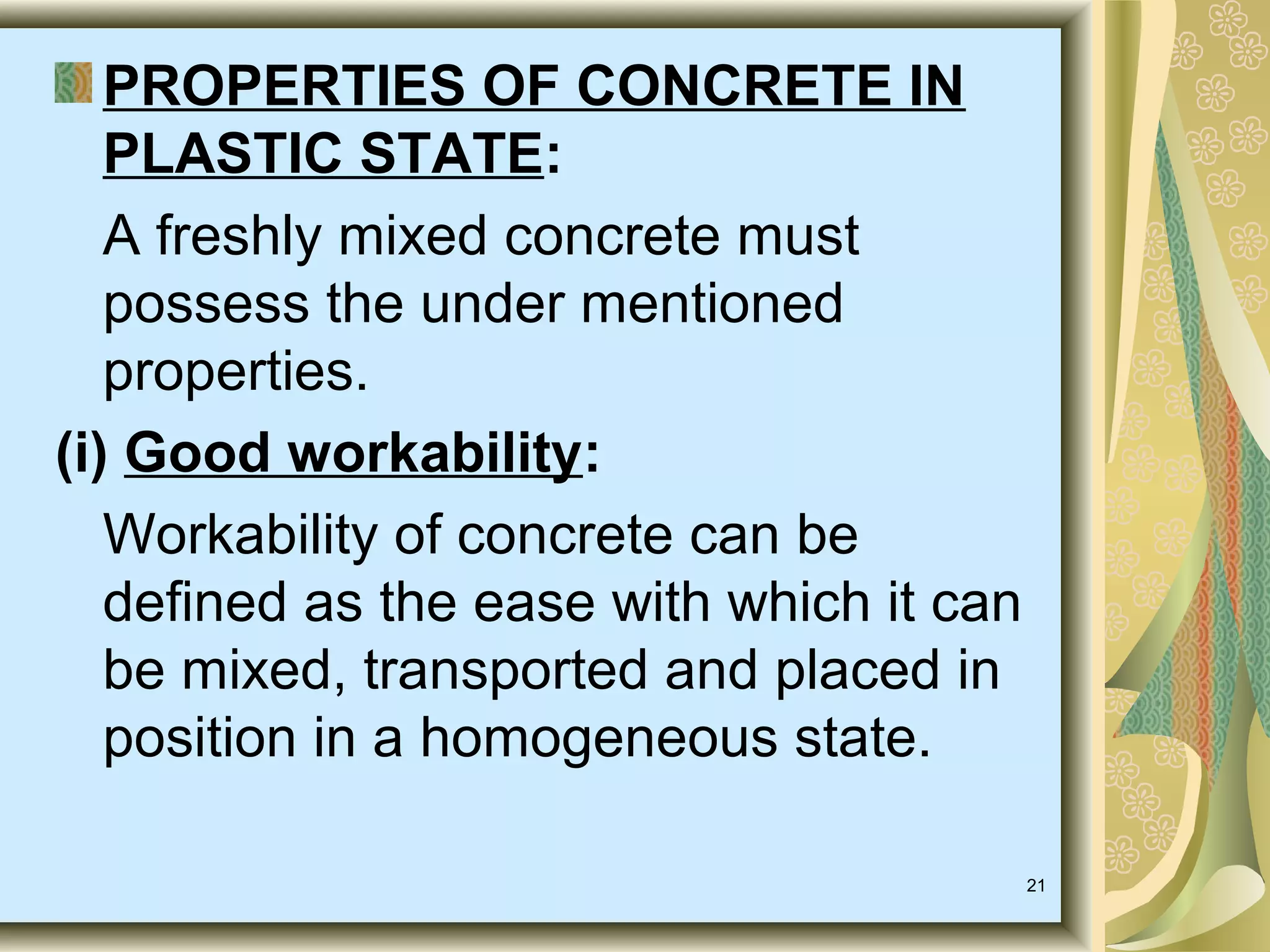 21
PROPERTIES OF CONCRETE IN
PLASTIC STATE:
A freshly mixed concrete must
possess the under mentioned
properties.
(i) Good workability:
Workability of concrete can be
defined as the ease with which it can
be mixed, transported and placed in
position in a homogeneous state.
 