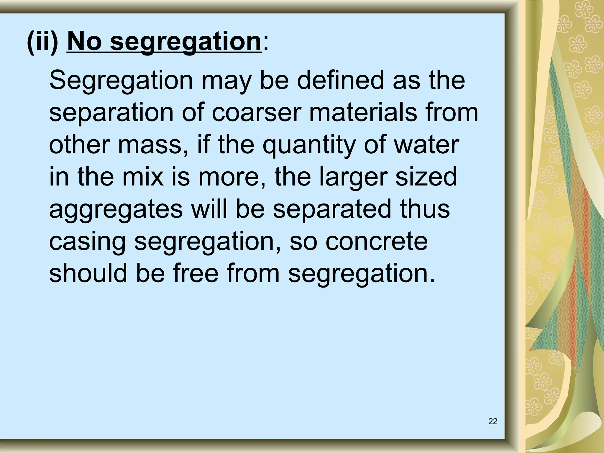 22
(ii) No segregation:
Segregation may be defined as the
separation of coarser materials from
other mass, if the quantity of water
in the mix is more, the larger sized
aggregates will be separated thus
casing segregation, so concrete
should be free from segregation.
 