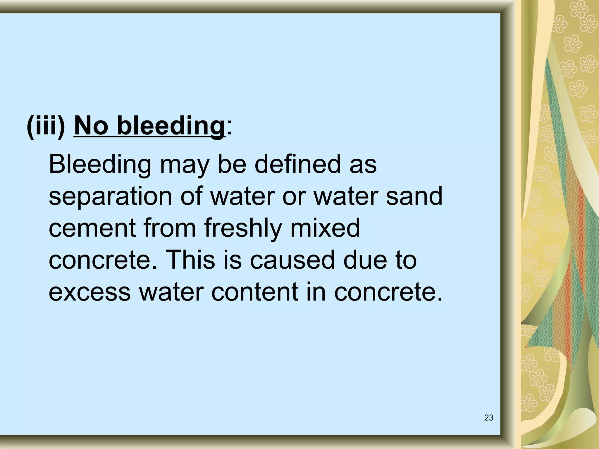 23
(iii) No bleeding:
Bleeding may be defined as
separation of water or water sand
cement from freshly mixed
concrete. This is caused due to
excess water content in concrete.
 