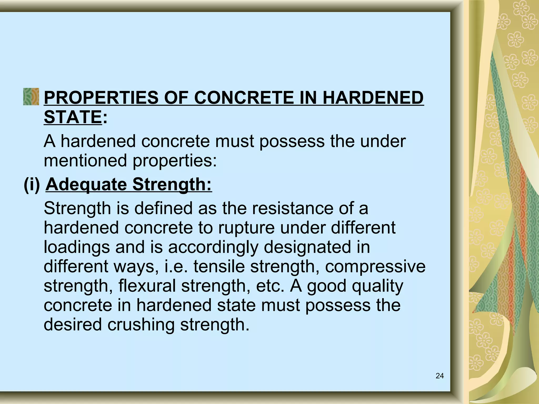 24
PROPERTIES OF CONCRETE IN HARDENED
STATE:
A hardened concrete must possess the under
mentioned properties:
(i) Adequate Strength:
Strength is defined as the resistance of a
hardened concrete to rupture under different
loadings and is accordingly designated in
different ways, i.e. tensile strength, compressive
strength, flexural strength, etc. A good quality
concrete in hardened state must possess the
desired crushing strength.
 