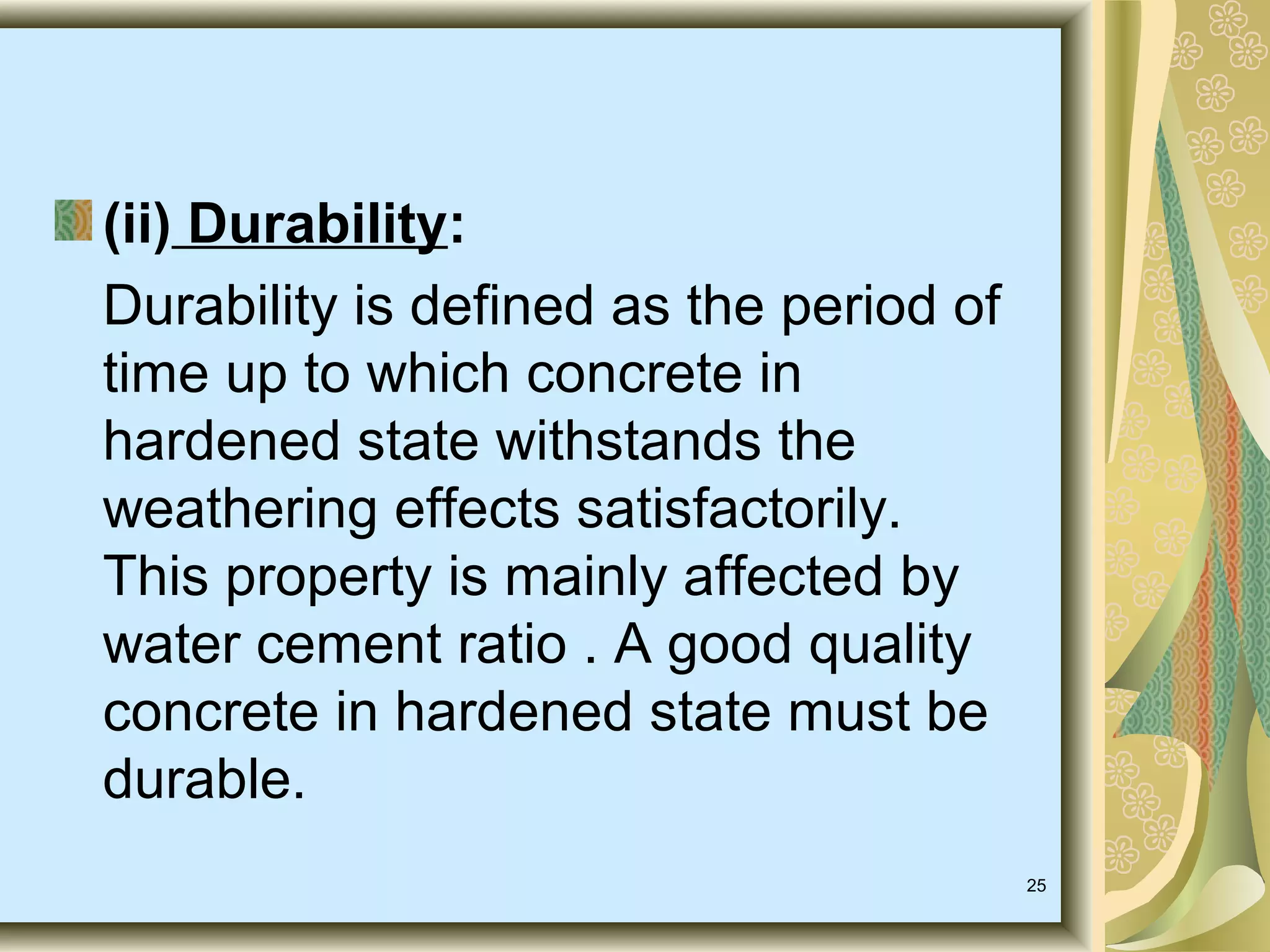 25
(ii) Durability:
Durability is defined as the period of
time up to which concrete in
hardened state withstands the
weathering effects satisfactorily.
This property is mainly affected by
water cement ratio . A good quality
concrete in hardened state must be
durable.
 